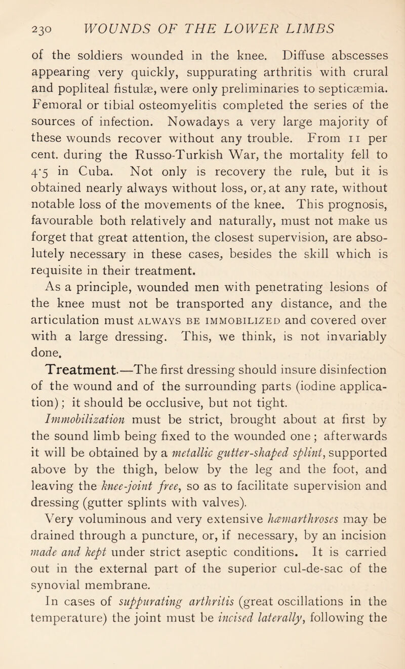 of the soldiers wounded in the knee. Diffuse abscesses appearing very quickly, suppurating arthritis with crural and popliteal fistulæ, were only preliminaries to septicaemia. Femoral or tibial osteomyelitis completed the series of the sources of infection. Nowadays a very large majority of these wounds recover without any trouble. From n per cent, during the Russo-Turkish War, the mortality fell to 4*5 in Cuba. Not only is recovery the rule, but it is obtained nearly always without loss, or, at any rate, without notable loss of the movements of the knee. This prognosis, favourable both relatively and naturally, must not make us forget that great attention, the closest supervision, are abso¬ lutely necessary in these cases, besides the skill which is requisite in their treatment. As a principle, wounded men with penetrating lesions of the knee must not be transported any distance, and the articulation must always be immobilized and covered over with a large dressing. This, we think, is not invariably done. Treatment.—The first dressing should insure disinfection of the wound and of the surrounding parts (iodine applica¬ tion) ; it should be occlusive, but not tight. Immobilization must be strict, brought about at first by the sound limb being fixed to the wounded one ; afterwards it will be obtained by a metallic gutter-shaped splint, supported above by the thigh, below by the leg and the foot, and leaving the knee-joint free, so as to facilitate supervision and dressing (gutter splints with valves). Very voluminous and very extensive hœmarthroses may be drained through a puncture, or, if necessary, by an incision made and kept under strict aseptic conditions. It is carried out in the external part of the superior cul-de-sac of the synovial membrane. In cases of suppurating arthritis (great oscillations in the temperature) the joint must be incised laterally, following the