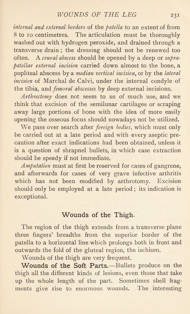 internal and external borders of the patella to an extent of from 8 to 10 centimetres. The articulation must be thoroughly washed out with hydrogen peroxide, and drained through a transverse drain ; the dressing should not be renewed too often. A crural abscess should be opened by a deep or supra¬ patellar external incision carried down almost to the bone, a popliteal abscess by a median vertical incision, or by the lateral incision of Marchai de Calvi, under the internal condyle of the tibia, and femoral abscesses by deep external incisions. Arthrectomy does not seem to us of much use, and we think that excision of the semilunar cartilages or scraping away large portions of bone with the idea of more easily opening the osseous focus should nowadays not be utilized. We pass over search after foreign bodies, which must only be carried out at a late period and with every aseptic pre¬ caution after exact indications had been obtained, unless it is a question of shrapnel bullets, in which case extraction should be speedy if not immediate. Amputation must at first be reserved for cases of gangrene, and afterwards for cases of very grave infective arthritis which has not been modified by arthrotomy. Excision should only be employed at a late period ; its indication is exceptional. Wounds of the Thigh. The region of the thigh extends from a transverse plane three fingers’ breadths from the superior border of the patella to a horizontal line which prolongs both in front and outwards the fold of the gluteal region, the ischium. Wounds of the thigh are very frequent. Wounds of the Soft Parts.—Bullets produce on the thigh all the different kinds of lesions, even those that take up the whole length of the part. Sometimes shell frag¬ ments give rise to enormous wounds. The interesting