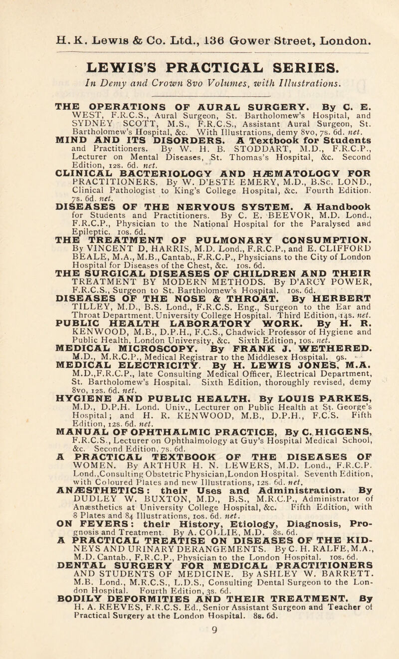 LEWIS’S PRACTICAL SERIES. In Demy and Crown 8vo Volumes, with Illustrations. THE OPERATIONS OF AURAL SURGERY. By C. E. WEST, F.R.C.S., Aural Surgeon, St. Bartholomew’s Hospital, and SYDNEY SCOTT, M.S., F.R.C.S., Assistant Aural Surgeon, St. Bartholomew’s Hospital, &c. With Illustrations, demy 8vo, 7s. 6d. net. MIND AND ITS DISORDERS. A Textbook for Students and Practitioners. By W. H. B. STODDART, M.D., F.R.C.P., Lecturer on Mental Diseases, St. Thomas’s Hospital, &c. Second Edition, 12s. 6d. net. CLINICAL BACTERIOLOGY AND HÆ MATO LOG V FOR PRACTITIONERS. By W. D’ESTE EMERY, M.D., B.Sc. LOND., Clinical Pathologist to King’s College Hospital, &c. Fourth Edition. 7s. 6d. net. DISEASES OF THE NERYOUS SYSTEM. A Handbook for Students and Practitioners. By C. E. BEEVOR, M.D. Lond., F.R.C.P., Physician to the National Hospital for the Paralysed and Epileptic, ios. 6d. THE TREATMENT OF PULMONARY CONSUMPTION. By VINCENT D. HARRIS, M.D. Lond., F.R.C.P., and E. CLIFFORD BEALE, M.A., M.B., Cantab., F.R.C.P., Physicians to the City of London Hospital for Diseases of the Chest, &c. ios. 6d. THE SURGICAL DISEASES OF CHILDREN AND THEIR TREATMENT BY MODERN METHODS. By D’ARGY POWER, F.R.C.S., Surgeon to St. Bartholomew’s Hospital, ios. 6d. DISEASES OF THE NOSE & THROAT. By HERBERT TILLEY, M.D., B.S. Lond., F.R.C.S. Eng., Surgeon to the Ear and Throat Department, University College Hospital. Third Edition, 14s. net. PUBLIC HEALTH LABORATORY WORK. By H. R. KENWOOD, M.B., D.P.H., F.C.S., Chadwick Professor of Hygiene and Public Health, London University, &c. Sixth Edition, ios. net. MEDICAL MICROSCOPY. By FRANK J. WETHERED. M.D., M.R.C.P., Medical Registrar to the Middlesex Hospital, gs. • MEDICAL ELECTRICITY. By H. LEWIS JONES, M.A. M.D..F.R.C.P., late Consulting Medical Officer, Electrical Department, St. Bartholomew’s Hospital. Sixth Edition, thoroughly revised, demy 8vo, 12s. 6d. net. HYGIENE AND PUBLIC HEALTH. By LOUIS PARKES, M.D,, D.P.H. Lond. Univ., Lecturer on Public Health at St. George’s Hospital; and H. R. KENWOOD, M.B., D.P.H., F.C.S. Fifth Edition, 12s. 6d. net. MANUAL OF OPHTHALMIC PRACTICE, By C. HIGGENS, F.R.C.S., Lecturer on Ophthalmology at Guy’s Hospital Medical School, &c. Second Edition, 7s. 6d. A PRACTICAL TEXTBOOK OF THE DISEASES OF WOMEN. By ARTHUR H. N. LEWERS, M.D. Lond., F.R.C.P. Lond.,Consul tin g Obstetric Physician, London Hospital. Seventh Edition, with Coloured Plates and new Illustrations, 12s. 6d. net. ANÆSTHETICS : their Uses and Administration. By DUDLEY W. BUXTON, M.D., B.S., M.R.C.P., Administrator of Anaesthetics at University College Hospital, &c. Fifth Edition, with 8 Plates and 84 Illustrations, ios. 6d. net. ON FEVERS : their History, Etiology, Diagnosis, Pro¬ gnosis and Treatment. By A. COLLIE, M.D. 8s. 6d. A PRACTICAL TREATISE ON DISEASES OF THE KID¬ NEYS AND URINARY DERANGEMENTS. By C. H. RALFE, M.A., M.D. Cantab., F.R.C.P., Physician to the London Hospital. ios.6d. DENTAL SURGERY FOR MEDICAL PRACTITIONERS AND STUDENTS OF MEDICINE. By ASHLEY W. BARRETT. M.B. Lond., M.R.C.S., L.D.S., Consulting Dental Surgeon to the Lon¬ don Hospital. Fourth Edition, 3s. 6d. BODILY DEFORMITIES AND THEIR TREATMENT. By H. A. REEVES, F.R.C.S. Ed., Senior Assistant Surgeon and Teacher of Practical Surgery at the London Hospital. 8s. 6d.