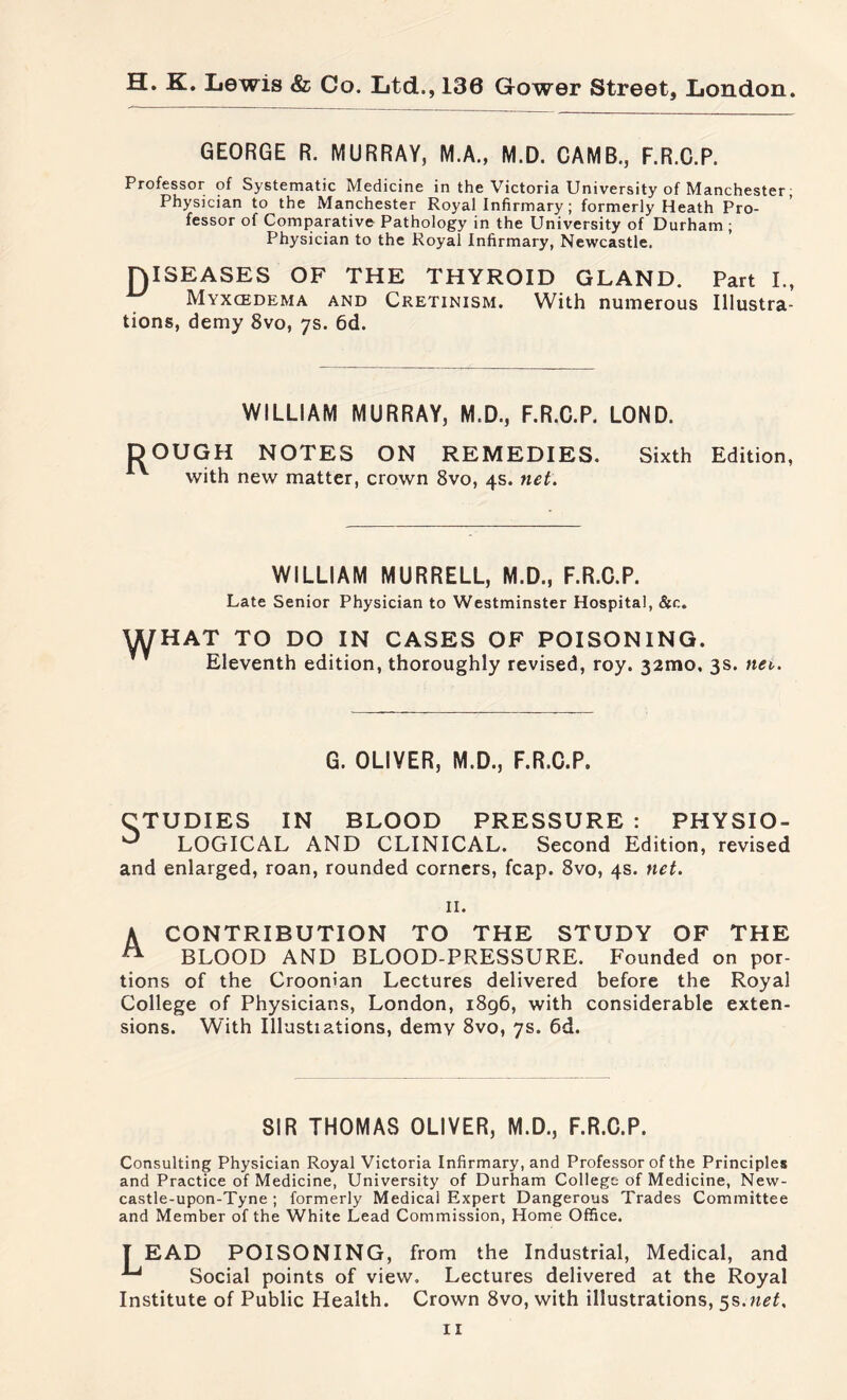 GEORGE R. MURRAY, M.A., M.D. CAMB., F.R.C.P. Professor of Systematic Medicine in the Victoria University of Manchester Physician to the Manchester Royal Infirmary ; formerly Heath Pro¬ fessor of Comparative Pathology in the University of Durham ; Physician to the Royal Infirmary, Newcastle. niSEASES OF THE THYROID GLAND. Part I., Myxcedema and Cretinism. With numerous Illustra¬ tions, demy 8vo, 7s. 6d. WILLIAM MURRAY, M.D., F.R.C.P. LOND. DOUGH NOTES ON REMEDIES. Sixth Edition, with new matter, crown 8vo, 4s. net. WILLIAM MURRELL, M.D., F.R.C.P. Late Senior Physician to Westminster Hospital, &c. WHAT TO DO IN CASES OF POISONING. Eleventh edition, thoroughly revised, roy. 321110, 3s. net,. G. OLIVER, M.D., F.R.C.P. CTUDIES IN BLOOD PRESSURE : PHYSIO- 0 LOGICAL AND CLINICAL. Second Edition, revised and enlarged, roan, rounded corners, fcap. 8vo, 4s. net. 11. A CONTRIBUTION TO THE STUDY OF THE A BLOOD AND BLOOD-PRESSURE. Founded on por¬ tions of the Croonian Lectures delivered before the Royal College of Physicians, London, 1896, with considerable exten¬ sions. With Illustiations, demv 8vo, 7s. 6d. SIR THOMAS OLIVER, M.D., F.R.C.P. Consulting Physician Royal Victoria Infirmary, and Professor of the Principles and Practice of Medicine, University of Durham College of Medicine, New¬ castle-upon-Tyne ; formerly Medical Expert Dangerous Trades Committee and Member of the White Lead Commission, Home Office. T EAD POISONING, from the Industrial, Medical, and ^ Social points of view. Lectures delivered at the Royal Institute of Public Health. Crown 8vo, with illustrations, 5s.net.