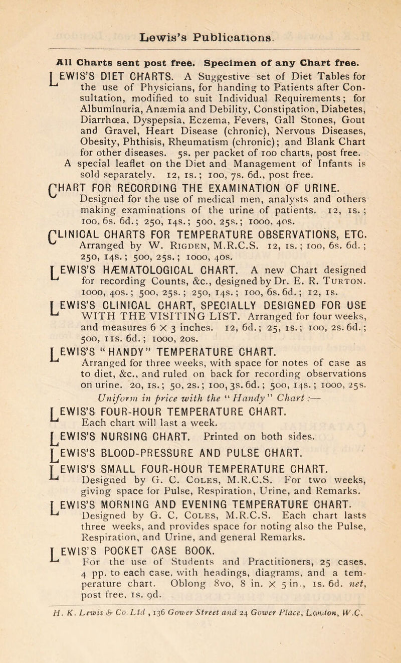 Lewis’s Publications. All Charts sent post free. Specimen of any Chart free. 1 EWIS’S DIET CHARTS. A Suggestive set of Diet Tables for 1-4 the use of Physicians, for handing to Patients after Con¬ sultation, modified to suit Individual Requirements; for Albuminuria, Anaemia and Debility, Constipation, Diabetes, Diarrhoea, Dyspepsia, Eczema, P'evers, Gall Stones, Gout and Gravel, Heart Disease (chronic), Nervous Diseases, Obesity, Phthisis, Rheumatism (chronic); and Blank Chart for other diseases. 5s. per packet of 100 charts, post free. A special leaflet on the Diet and Management of Infants is sold separately. 12, is.; 100, 7s. 6d., post free. QUART FOR RECORDING THE EXAMINATION OF URINE. ^ Designed for the use of medical men, analysts and others making examinations of the urine of patients. 12, is. ; 100, 6s. 6d.; 250,14s.; 500,25s.; 1000,40s. QLINICAL CHARTS FOR TEMPERATURE OBSERVATIONS, ETC. ^ Arranged by W. Rigdrn, M.R.C.S. 12, is. ; 100, 6s. 6d. ; 250, 14s. ; 500, 25s. ; 1000, 40s. [ EWIS’S HÆMATOLOGICAL CHART. A new Chart designed 1-4 for recording Counts, &c., designed by Dr. E. R. Turton. 1000, 40s. ; 500, 25s.; 250, 14s.; 100, 6s. 6d.; 12, is. I EWIS’S CLINICAL CHART, SPECIALLY DESIGNED FOR USE u WITH THE VISITING LIST. Arranged for four weeks, and measures 6X3 inches. 12, 6d.; 25, is.; 100, 2s. 6d. ; 500, ns. 6d.; 1000, 20s. f EWIS’S “HANDY” TEMPERATURE CHART. 1-4 Arranged for three weeks, with space for notes of case as to diet, &c., and ruled on back for recording observations on urine. 20, is. ; 50, 2s. ; 100, 3s. 6d. ; 500, 14s. ; 1000, 25s. Uniform in price with the “ Handy ” Chart :— I EWIS’S FOUR-HOUR TEMPERATURE CHART. ^ Each chart will last a week. EWIS’S NURSING CHART. Printed on both sides. ^EWIS’S BLOOD-PRESSURE AND PULSE CHART. T EWIS’S SMALL FOUR-HOUR TEMPERATURE CHART. Designed by G. C. Coles, M.R.C.S. For two weeks, giving space for Pulse, Respiration, Urine, and Remarks. [ EWIS’S MORNING AND EVENING TEMPERATURE CHART. Designed by G. C. Coles, M.R.C.S. Each chart lasts three weeks, and provides space for noting also the Pulse, Respiration, and Urine, and general Remarks. T EWIS’S POCKET CASE BOOK. -*-* For the use of Students and Practitioners, 25 cases, 4 pp. to each case, with headings, diagrams, and a tem¬ perature chart. Oblong 8vo, 8 in. x 510., is. 6d. net, post free, is. gd. H. K. Lewis & Co. Ltd , 136 Gower Street and 24 Gower Place, London, W,C.