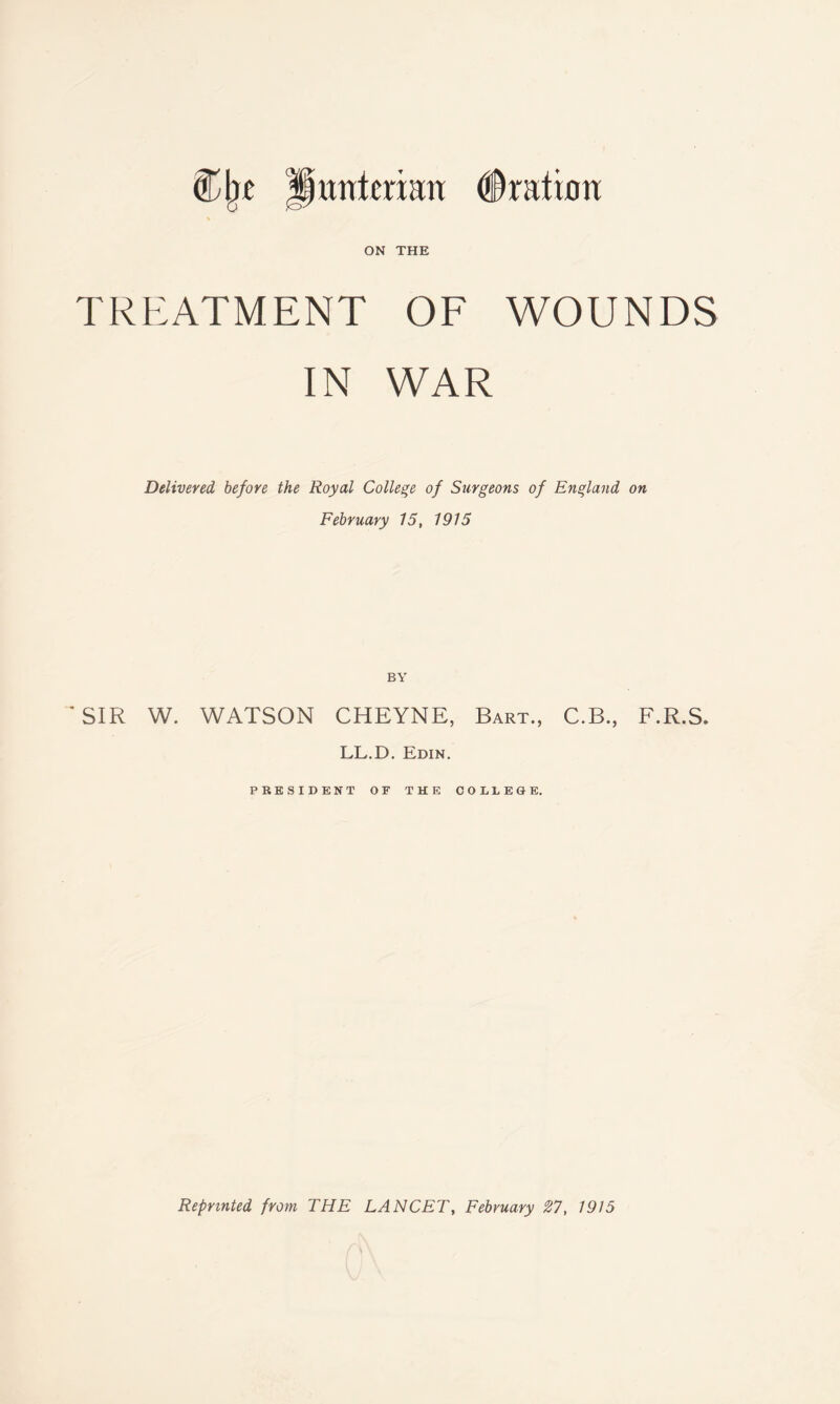 untcuan ON THE Oration TREATMENT OF WOUNDS IN WAR Delivered before the Royal College of Surgeons of England on February 15, 1915 BY ' SIR W. WATSON CHEYNE, Bart., C.B., F.R.S. LL.D. Edin. PRESIDENT OF THE COLLEGE. Reprinted from THE LANCET, February #7, 1915