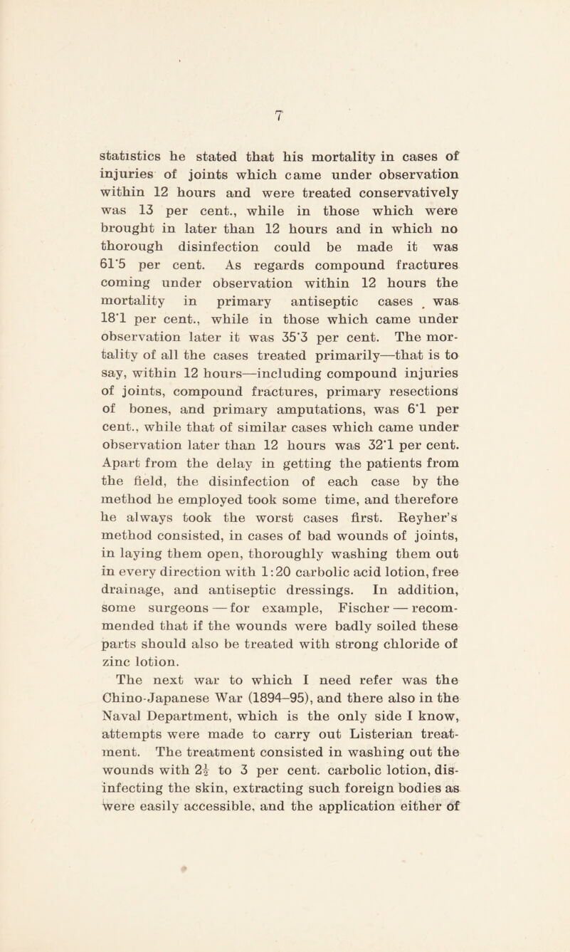 statistics he stated that his mortality in cases of injuries of joints which came under observation within 12 hours and were treated conservatively was 13 per cent., while in those which were brought in later than 12 hours and in which no thorough disinfection could be made it was 61'5 per cent. As regards compound fractures coming under observation within 12 hours the mortality in primary antiseptic cases was 18'1 per cent., while in those which came under observation later it was 35*3 per cent. The mor¬ tality of all the cases treated primarily—that is to say, within 12 hours—including compound injuries of joints, compound fractures, primary resections of bones, and primary amputations, was 6*1 per cent., while that of similar cases which came under observation later than 12 hours was 32*1 per cent. Apart from the delay in getting the patients from the field, the disinfection of each case by the method he employed took some time, and therefore he always took the worst cases first. Reyher’s method consisted, in cases of bad wounds of joints, in laying them open, thoroughly washing them out in every direction with 1:20 carbolic acid lotion, free drainage, and antiseptic dressings. In addition, some surgeons — for example, Fischer — recom¬ mended that if the wounds were badly soiled these parts should also be treated with strong chloride of zinc lotion. The next war to which I need refer was the Chino-Japanese War (1894-95), and there also in the Naval Department, which is the only side I know, attempts were made to carry out Listerian treat¬ ment. The treatment consisted in washing out the wounds with to 3 per cent, carbolic lotion, dis¬ infecting the skin, extracting such foreign bodies as Were easily accessible, and the application either of
