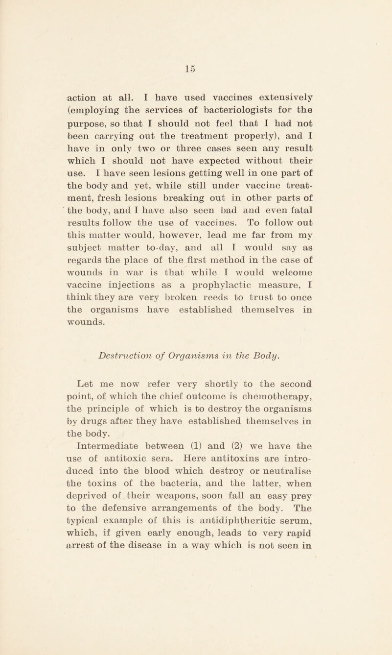 (employing the services of bacteriologists for the purpose, so that I should not feel that I had not been carrying out the treatment properly), and I have in only two or three cases seen any result which I should not have expected without their use. I have seen lesions getting well in one part of the body and yet, while still under vaccine treat¬ ment, fresh lesions breaking out in other parts of the body, and I have also seen bad and even fatal results follow the use of vaccines. To follow out this matter would, however, lead me far from my subject matter to-day, and all I wrould say as regards the place of the first method in the case of wounds in war is that while I would welcome vaccine injections as a prophylactic measure, I think they are very broken reeds to trust to once the organisms have established themselves in wounds. Destruction of Organisms in the Body. Let me now refer very shortly to the second point, of which the chief outcome is chemotherapy, the principle of which is to destroy the organisms by drugs after they have established themselves in the body. Intermediate between (1) and (2) we have the use of antitoxic sera. Here antitoxins are intro¬ duced into the blood which destroy or neutralise the toxins of the bacteria, and the latter, when deprived of their weapons, soon fall an easy prey to the defensive arrangements of the body. The typical example of this is antidiphtheritic serum, which, if given early enough, leads to very rapid arrest of the disease in a way which is not seen in