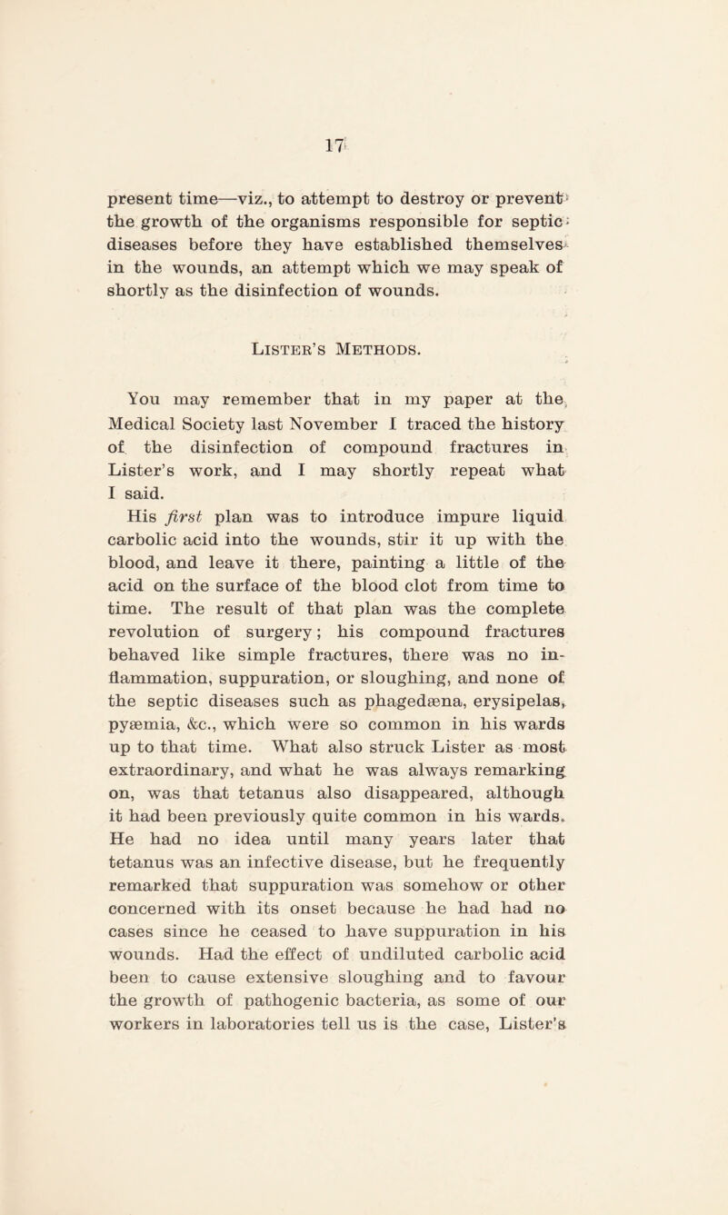 present time—viz., to attempt to destroy or prevents the growth of the organisms responsible for septic: diseases before they have established themselves* in the wounds, an attempt which we may speak of shortly as the disinfection of wounds. Lister’s Methods. You may remember that in my paper at the Medical Society last November I traced the history of the disinfection of compound fractures in Lister’s work, and I may shortly repeat whak I said. His first plan was to introduce impure liquid carbolic acid into the wounds, stir it up with the blood, and leave it there, painting a little of the acid on the surface of the blood clot from time to time. The result of that plan was the complete revolution of surgery; his compound fractures behaved like simple fractures, there was no in¬ flammation, suppuration, or sloughing, and none of the septic diseases such as phagedaena, erysipelas, pyaemia, &c., which were so common in his wards up to that time. What also struck Lister as most extraordinary, and what he was always remarking on, was that tetanus also disappeared, although it had been previously quite common in his wards. He had no idea until many years later that tetanus was an infective disease, but he frequently remarked that suppuration was somehow or other concerned with its onset because he had had no cases since he ceased to have suppuration in his wounds. Had the effect of undiluted carbolic acid been to cause extensive sloughing and to favour the growth of pathogenic bacteria, as some of our workers in laboratories tell us is the case, Lister’s