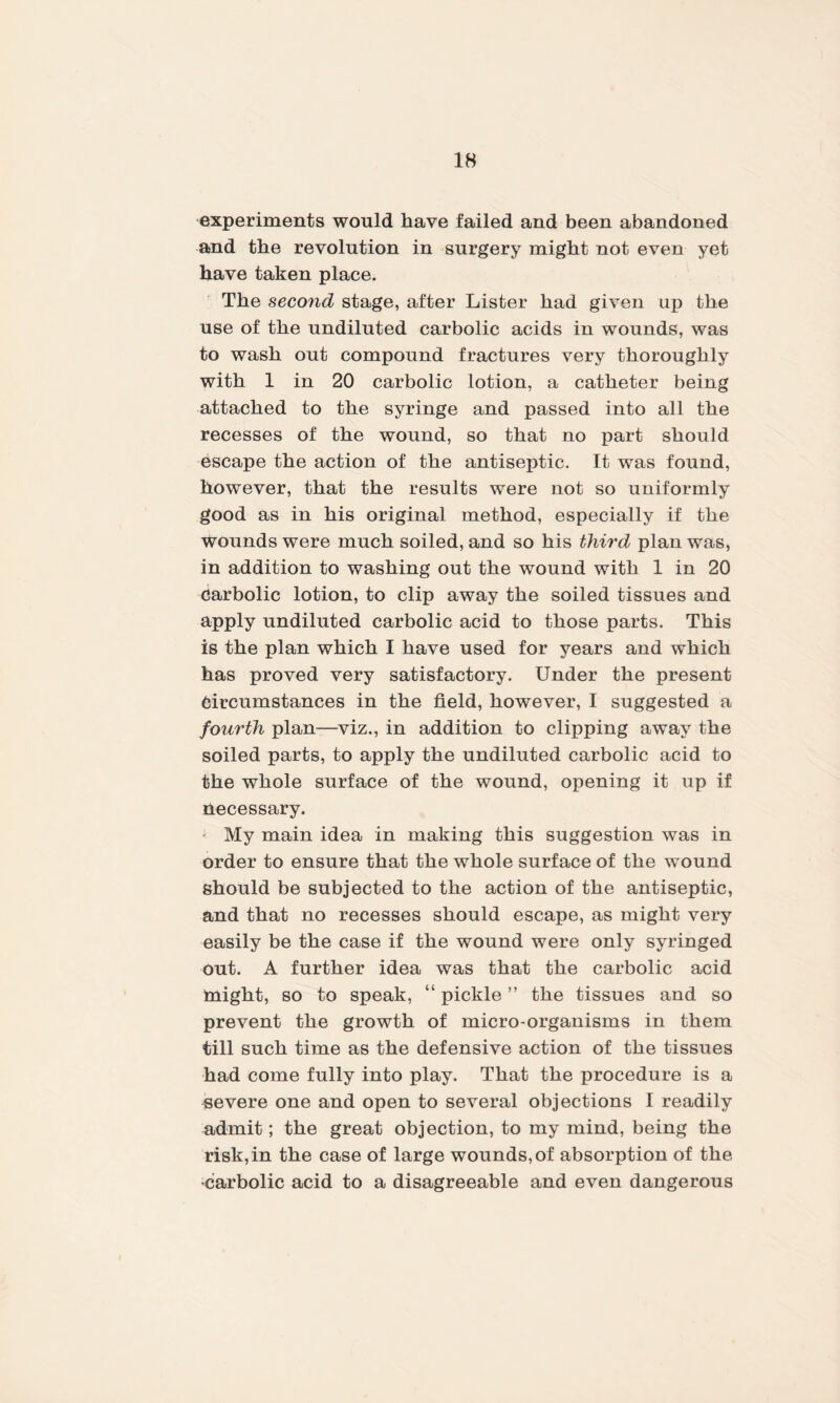 experiments would have failed and been abandoned and the revolution in surgery might not even yet have taken place. The second stage, after Lister had given up the use of the undiluted carbolic acids in wounds, was to wash out compound fractures very thoroughly with 1 in 20 carbolic lotion, a catheter being attached to the syringe and passed into all the recesses of the wound, so that no part should escape the action of the antiseptic. It was found, however, that the results were not so uniformly good as in his original method, especially if the Wounds were much soiled, and so his third plan was, in addition to washing out the wound with 1 in 20 Carbolic lotion, to clip away the soiled tissues and apply undiluted carbolic acid to those parts. This is the plan which I have used for years and which has proved very satisfactory. Under the present Circumstances in the field, however, I suggested a fourth plan—viz., in addition to clipping away the soiled parts, to apply the undiluted carbolic acid to the whole surface of the wound, opening it up if necessary. ' My main idea in making this suggestion was in order to ensure that the whole surface of the wound should be subjected to the action of the antiseptic, and that no recesses should escape, as might very easily be the case if the wound were only syringed out. A further idea was that the carbolic acid might, so to speak, “ pickle ” the tissues and so prevent the growth of micro-organisms in them till such time as the defensive action of the tissues had come fully into play. That the procedure is a severe one and open to several objections I readily admit; the great objection, to my mind, being the risk,in the case of large wounds, of absorption of the •carbolic acid to a disagreeable and even dangerous