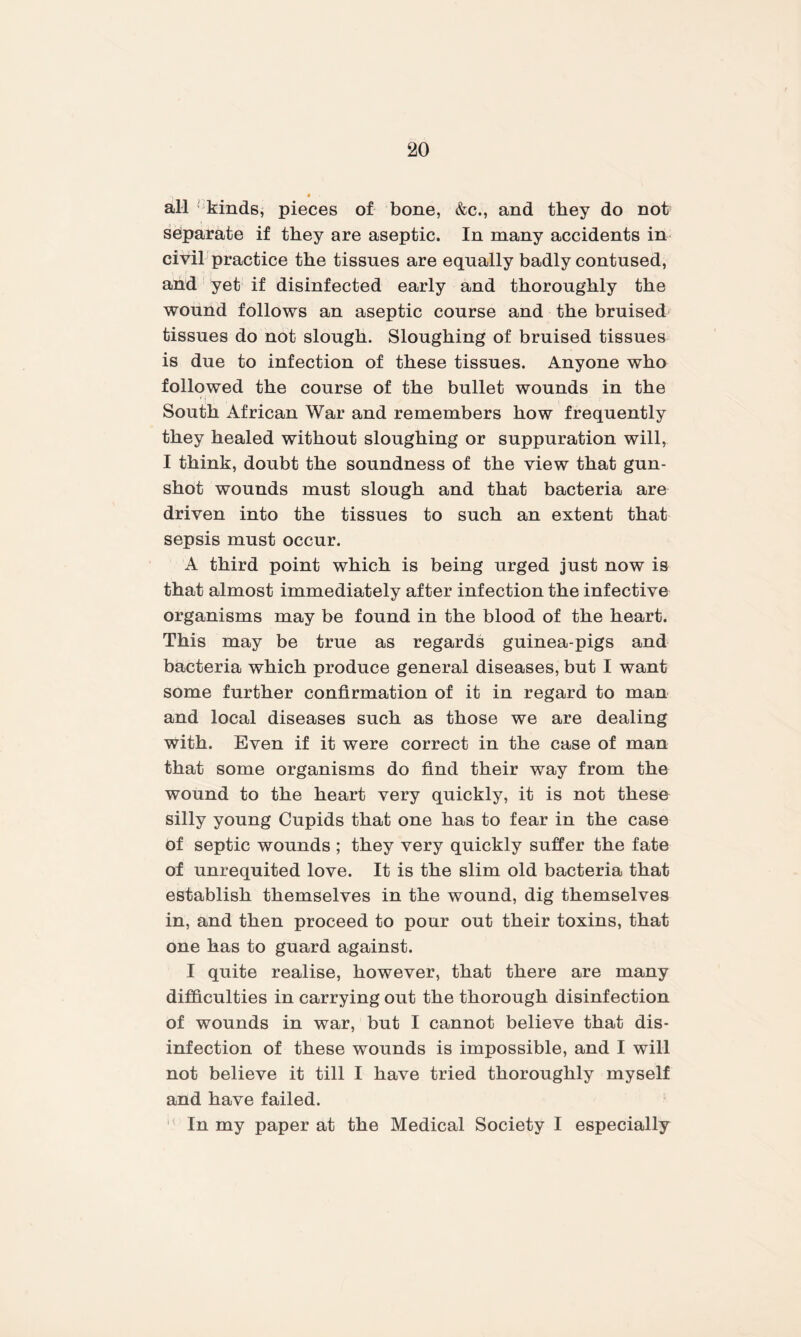 all kinds, pieces of bone, &c., and they do not separate if they are aseptic. In many accidents in civil practice the tissues are equally badly contused, and yet if disinfected early and thoroughly the wound follows an aseptic course and the bruised tissues do not slough. Sloughing of bruised tissues is due to infection of these tissues. Anyone who followed the course of the bullet wounds in the South African War and remembers how frequently they healed without sloughing or suppuration will, I think, doubt the soundness of the view that gun¬ shot wounds must slough and that bacteria are driven into the tissues to such an extent that sepsis must occur. A third point which is being urged just now is that almost immediately after infection the infective organisms may be found in the blood of the heart. This may be true as regards guinea-pigs and bacteria which produce general diseases, but I want some further confirmation of it in regard to man and local diseases such as those we are dealing with. Even if it were correct in the case of man that some organisms do find their way from the wound to the heart very quickly, it is not these silly young Cupids that one has to fear in the case Of septic wounds ; they very quickly suffer the fate of unrequited love. It is the slim old bacteria that establish themselves in the wound, dig themselves in, and then proceed to pour out their toxins, that one has to guard against. I quite realise, however, that there are many difficulties in carrying out the thorough disinfection of wounds in war, but I cannot believe that dis¬ infection of these wounds is impossible, and I will not believe it till I have tried thoroughly myself and have failed. ' In my paper at the Medical Society I especially
