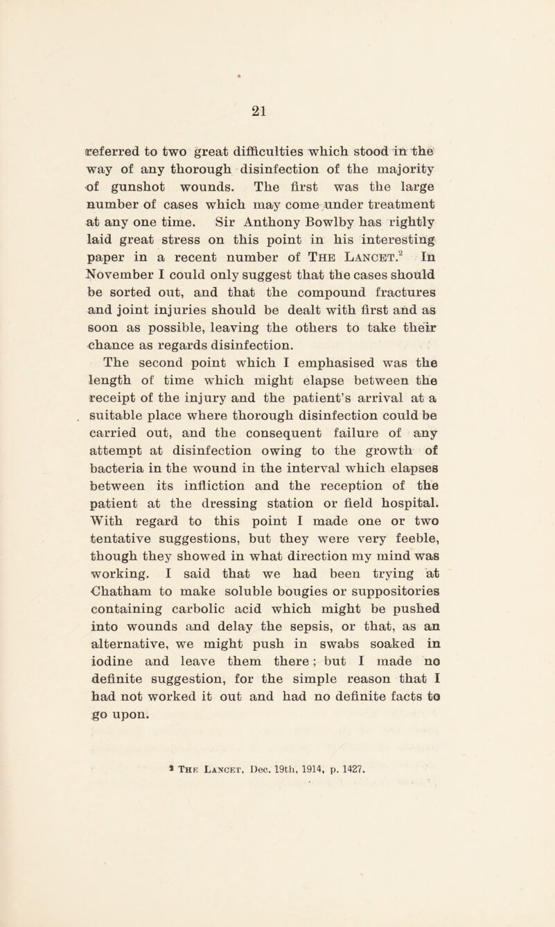 referred to two great difficulties which, stood in the way of any thorough disinfection of the majority of gunshot wounds. The first was the large number of cases which may come under treatment at any one time. Sir Anthony Bowlby has rightly laid great stress on this point in his interesting paper in a recent number of The Lancet.2 In November I could only suggest that the cases should be sorted out, and that the compound fractures and joint injuries should be dealt with first and as soon as possible, leaving the others to take their chance as regards disinfection. The second point which I emphasised was the length of time which might elapse between the receipt of the injury and the patient’s arrival at a suitable place where thorough disinfection could be carried out, and the consequent failure of any attempt at disinfection owing to the growth of bacteria in the wound in the interval which elapses between its infliction and the reception of the patient at the dressing station or field hospital. With regard to this point I made one or two tentative suggestions, but they were very feeble, though they showed in what direction my mind was working. I said that we had been trying at Chatham to make soluble bougies or suppositories containing carbolic acid which might be pushed into wounds and delay the sepsis, or that, as an alternative, we might push in swabs soaked in iodine and leave them there; but I made no definite suggestion, for the simple reason that I had not worked it out and had no definite facts to go upon.