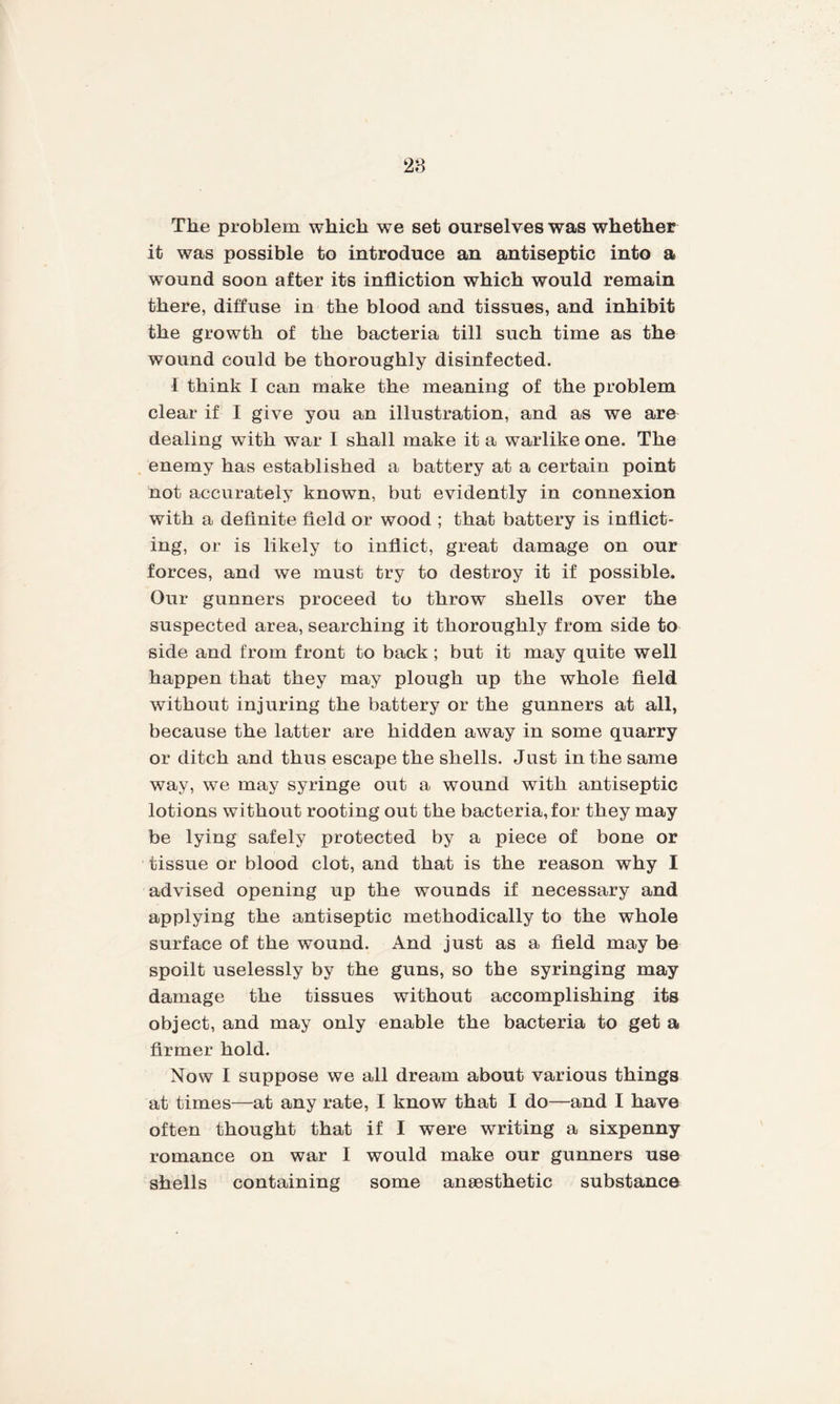 28 The problem which we set ourselves was whether it was possible to introduce an antiseptic into a wound soon after its infliction which would remain there, diffuse in the blood and tissues, and inhibit the growth of the bacteria till such time as the wound could be thoroughly disinfected. I think I can make the meaning of the problem clear if I give you an illustration, and as we are dealing with war I shall make it a warlike one. The enemy has established a battery at a certain point not accurately known, but evidently in connexion with a definite field or wood ; that battery is inflict¬ ing, or is likely to inflict, great damage on our forces, and we must try to destroy it if possible. Our gunners proceed to throw shells over the suspected area, searching it thoroughly from side to side and from front to back ; but it may quite well happen that they may plough up the whole field without injuring the battery or the gunners at all, because the latter are hidden away in some quarry or ditch and thus escape the shells. Just in the same way, we may syringe out a wound with antiseptic lotions without rooting out the bacteria,for they may be lying safely protected by a piece of bone or tissue or blood clot, and that is the reason why I advised opening up the wounds if necessary and applying the antiseptic methodically to the whole surface of the wound. And just as a field may be spoilt uselessly by the guns, so the syringing may damage the tissues without accomplishing its object, and may only enable the bacteria to get a firmer hold. Now I suppose we all dream about various things at times—at any rate, I know that I do—and I have often thought that if I were writing a sixpenny romance on war I would make our gunners use shells containing some ansesthetic substance