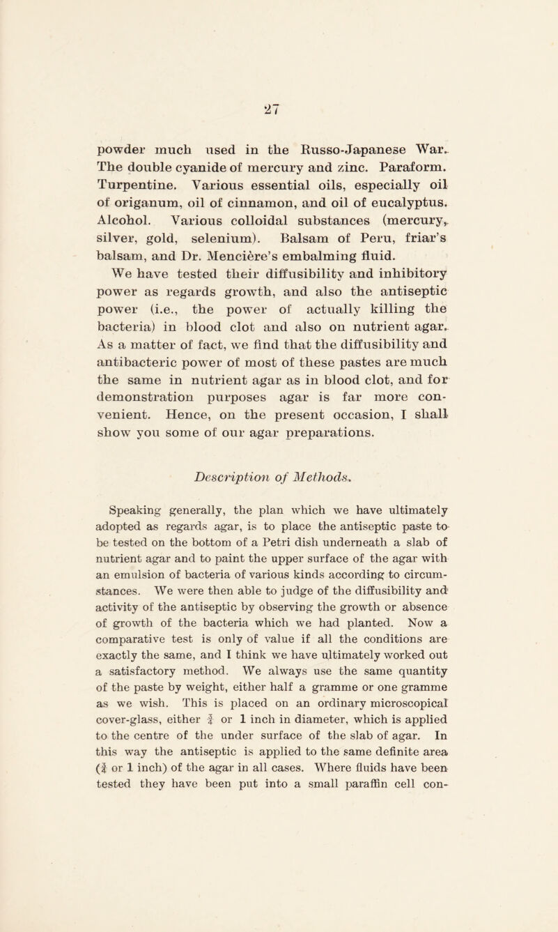 powder much used in the Russo-Japanese War. The double cyanide of mercury and zinc. Paraform. Turpentine. Various essential oils, especially oil of origanum, oil of cinnamon, and oil of eucalyptus. Alcohol. Various colloidal substances (mercury, silver, gold, selenium). Balsam of Peru, friar’s balsam, and Dr. Menciere’s embalming fluid. We have tested their diffrisibility and inhibitory power as regards growth, and also the antiseptic power (i.e., the power of actually killing the bacteria) in blood clot and also on nutrient agar. As a matter of fact, we find that the diffusibility and antibaeteric power of most of these pastes are much the same in nutrient agar as in blood clot, and for demonstration purposes agar is far more con¬ venient. Hence, on the present occasion, I shall show you some of our agar preparations. Description of Methods, Speaking generally, the plan which we have ultimately adopted as regards agar, is to place the antiseptic paste to be tested on the bottom of a Petri dish underneath a slab of nutrient agar and to paint the upper surface of the agar with an emulsion of bacteria of various kinds according to circum¬ stances. We were then able to judge of the diffusibility and activity of the antiseptic by observing the growth or absence of growth of the bacteria which we had planted. Now a comparative test is only of value if all the conditions are exactly the same, and I think we have ultimately worked out a satisfactory method. We always use the same quantity of the paste by weight, either half a gramme or one gramme as we wish. This is placed on an ordinary microscopical cover-glass, either f or 1 inch in diameter, which is applied to the centre of the under surface of the slab of agar. In this way the antiseptic is applied to the same definite area (f or 1 inch) of the agar in all cases. Where fluids have been tested they have been put into a small paraffin cell con-