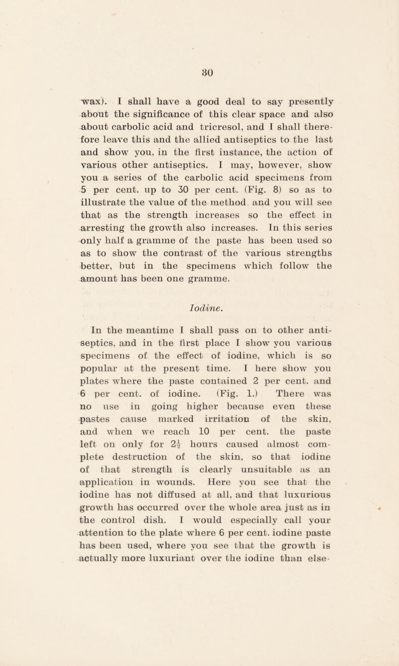 wax). I shall have a good deal to say presently about the significance of this clear space and also about carbolic acid and tricresol, and I shall there¬ fore leave this and the allied antiseptics to the last and show you, in the first instance, the action of various other antiseptics. I may, however, show you a series of the carbolic acid specimens from 5 per cent, up to 30 per cent. (Fig. 8) so as to illustrate the value of the method and you will see that as the strength increases so the effect in arresting the growth also increases. In this series only half a gramme of the paste has been used so as to show the contrast of the various strengths better, but in the specimens which follow the amount has been one gramme. Iodine. In the meantime I shall pass on to other anti¬ septics, and in the first place I show you various specimens of the effect of iodine, which is so popular at the present time. I here show you plates where the paste contained 2 per cent, and 6 per cent, of iodine. (Fig. 1.) There was no use in going higher because even these pastes cause marked irritation of the skin, and when we reach 10 per cent, the paste left on only for 21 hours caused almost com¬ plete destruction of the skin, so that iodine of that strength is clearly unsuitable as an application in wounds. Here you see that the iodine has not diffused at all, and that luxurious growth has occurred over the whole area just as in the control dish. I would especially call your attention to the plate where 6 per cent, iodine paste has been used, where you see that the growth is actually more luxuriant over the iodine than else-