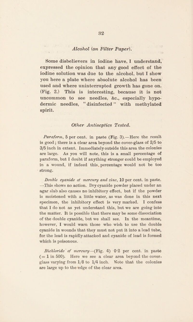 32 Alcohol (on Filter Paper). * Some disbelievers in iodine have, I understand, expressed the opinion that any good effect of the iodine solution was due to the alcohol, but I show you here a plate where absolute alcohol has been used and where uninterrupted growth has gone on. (Fig. 2.) This is interesting, because it is not uncommon to see needles, &c., especially hypo¬ dermic needles, “ disinfected ” with methylated spirit. Other Antiseptics Tested. Paraform, 5 per cent, in paste (Fig. 3).—Here the result is good; there is a clear area beyond the cover-glass of 2/5 to 3/5 inch in extent. Immediately outside this area the colonies are large. As you will note, this is a small percentage of paraform, but I doubt if anything stronger could be employed in a wound, if indeed this, percentage would not be too strong. Double cyanide of mercury and zinc, 10 per cent, in paste. —This shows no action. Dry cyanide powder placed under an agar slab also causes no inhibitory effect, but if the powder is moistened with a little water, as was done in this next specimen, the inhibitory effect is very marked. I confess that I do not as yet understand this, but we are going into the matter. It is possible that there may be some dissociation of the double cyanide, but we shall see. In the meantime, however, I would warn those who wish to use the double cyanide in wounds that they must not put it into a lead tube, for the lead is rapidly attacked and cyanide of lead is formed which is poisonous. Bichloride of mercury—(Fig. 4) 0-2 per cent, in paste (= 1 in 500). Here we see a clear area beyond the cover- glass varying from 1/8 to 1/4 inch. Note that the colonies are large up to the edge of the clear area.
