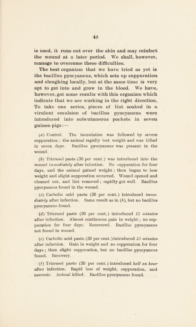 48 is used, it runs out over the skin and may reinfect the wound at a later period. We shall, however, manage to overcome these difficulties. The best organism that we have tried as yet is the bacillus pyocyaneus, which sets up suppuration and sloughing locally, but at the same time is very apt to get into and grow in the blood. We have, however, got some results with this organism which indicate that we are working in the right direction. To take one series, pieces of lint soaked in a virulent emulsion of bacillus pyocyaneus were introduced into subcutaneous pockets in seven guinea-pigs:— (a) Control. The inoculation was followed by severe suppuration ; the animal rapidly lost weight and was killed in seven days. Bacillus pyocyaneus was present in the wound. (b) Tricresol paste (30 per cent.) was introduced into the wound immediately after infection. No suppuration for four days, and the animal gained weight ; then began to lose weight and slight suppuration occurred. Wound opened and cleaned out, and lint removed ; rapidly got well. Bacillus pyocyaneus found in the wound. (c) Carbolic acid paste (30 per cent.) introduced imme¬ diately after infection. Same result as in (b), but no bacillus pyocyaneus found. (d) Tricresol paste (30 per cent.) introduced 15 minute& after infection. Almost continuous gain in weight ; no sup¬ puration for four days. Recovered. Bacillus pyocyaneus not found in wound. (<?) Carbolic acid paste (30 per cent.)introduced 15 minutes after infection. Gain in weight and no suppuration for four days ; then slight suppuration, but no bacillus pyocyaneus found. Recovery. (/) Tricresol paste (30 per cent.) introduced half an hour after infection. Rapid loss of weight, suppuration, and/ necrosis. Animal killed. Bacillus pyocyaneus found.