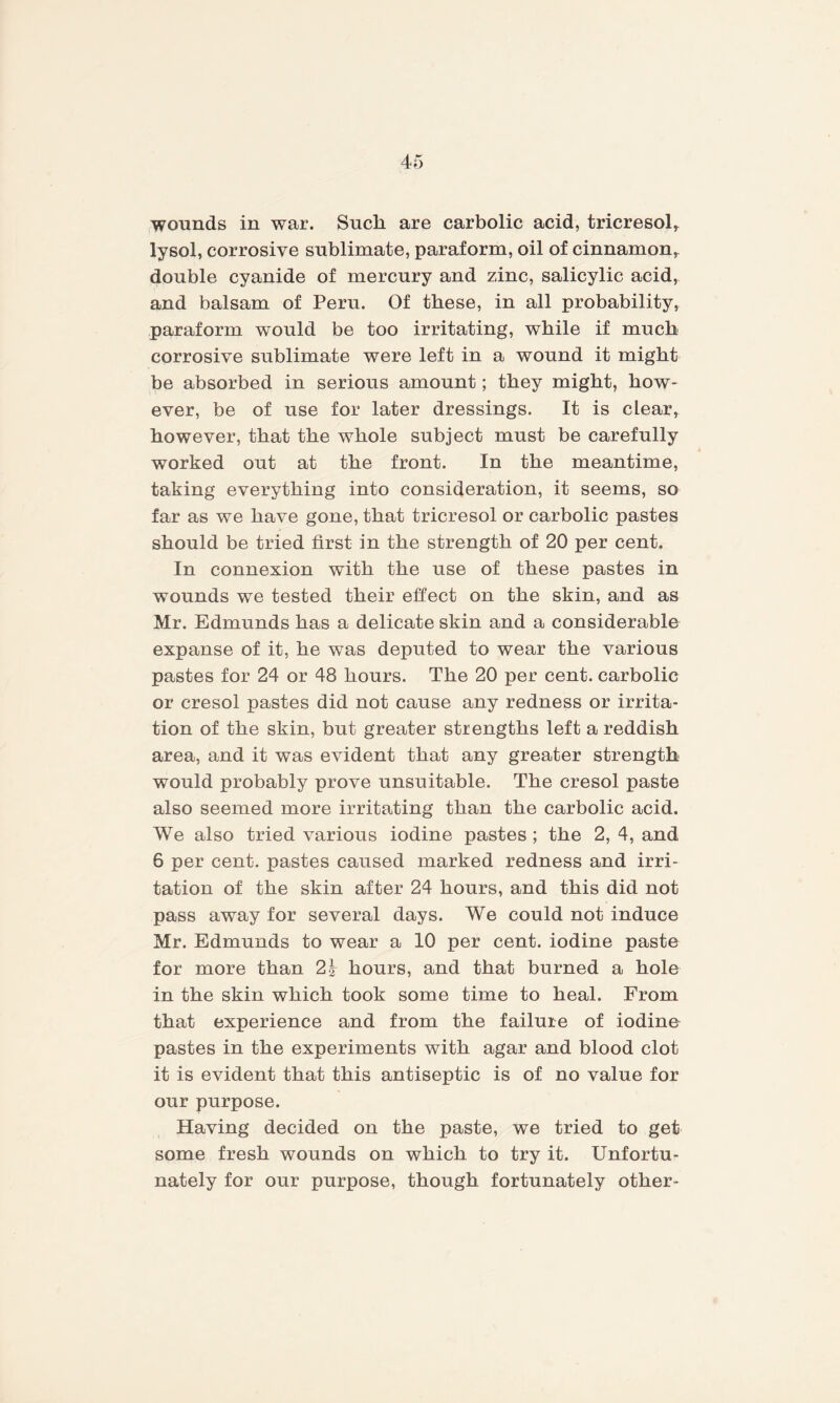 wounds in war. Sucli are carbolic acid, tricresol* lysol, corrosive sublimate, paraform, oil of cinnamon* double cyanide of mercury and zinc, salicylic acid* and balsam of Peru. Of these, in all probability* paraform would be too irritating, while if much corrosive sublimate were left in a wound it might be absorbed in serious amount; they might, how¬ ever, be of use for later dressings. It is clear, however, that the whole subject must be carefully worked out at the front. In the meantime, taking everything into consideration, it seems, so far as we have gone, that tricresol or carbolic pastes should be tried first in the strength of 20 per cent. In connexion with the use of these pastes in wounds we tested their effect on the skin, and as Mr. Edmunds has a delicate skin and a considerable expanse of it, he was deputed to wear the various pastes for 24 or 48 hours. The 20 per cent, carbolic or cresol pastes did not cause any redness or irrita¬ tion of the skin, but greater strengths left a reddish area, and it was evident that any greater strength would probably prove unsuitable. The cresol paste also seemed more irritating than the carbolic acid. We also tried various iodine pastes ; the 2, 4, and 6 per cent, pastes caused marked redness and irri¬ tation of the skin after 24 hours, and this did not pass away for several days. We could not induce Mr. Edmunds to wear a 10 per cent, iodine paste for more than 2\ hours, and that burned a hole in the skin which took some time to heal. From that experience and from the failure of iodine pastes in the experiments with agar and blood clot it is evident that this antiseptic is of no value for our purpose. Having decided on the paste, we tried to get some fresh wounds on which to try it. Unfortu¬ nately for our purpose, though fortunately other-