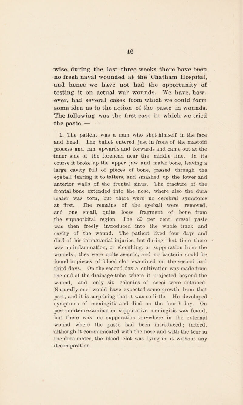 “wise, during the last three weeks there have been no fresh naval wounded at the Chatham Hospital, and hence we have not had the opportunity of testing it on actual war wounds. We have, how¬ ever, had several cases from which we could form some idea as to the action of the paste in wounds. The following was the first case in which we tried the paste 1. The patient was a man who shot himself in the face and head. The bullet entered just in front of the mastoid process and ran upwards and forwards and came out at the inner side of the forehead near the middle line. In its course it broke up the upper jaw and malar bone, leaving a large cavity full of pieces of bone, passed through the eyeball tearing it to tatters, and smashed up the lower and anterior walls of the frontal sinus. The fracture of the frontal bone extended into the nose, where also the dura mater was torn, but there were no cerebral symptoms at first. The remains of the eyeball were removed, and one small, quite loose fragment of bone from the supraorbital region. The 20 per cent, cresol paste was then freely introduced into the whole track and cavity of the wound. The patient lived four days and died of his intracranial injuries, but during that time there was no inflammation, or sloughing, or suppuration from the wounds ; they were quite aseptic, and no bacteria could be found in pieces of blood clot examined on the second and third days. On the second day a cultivation was made from the end of the drainage-tube where it projected beyond the wound, and only six colonies of cocci were obtained. Naturally one would have expected some growth from that part, and it is surprising that it was so little. He developed symptoms of meningitis and died on the fourth day. On post-mortem examination suppurative meningitis was found, but there was no suppuration anywhere in the external wound where the paste had been introduced ; indeed, although it communicated with the nose and with the tear in the dura mater, the blood clot was lying in it without any decomposition.