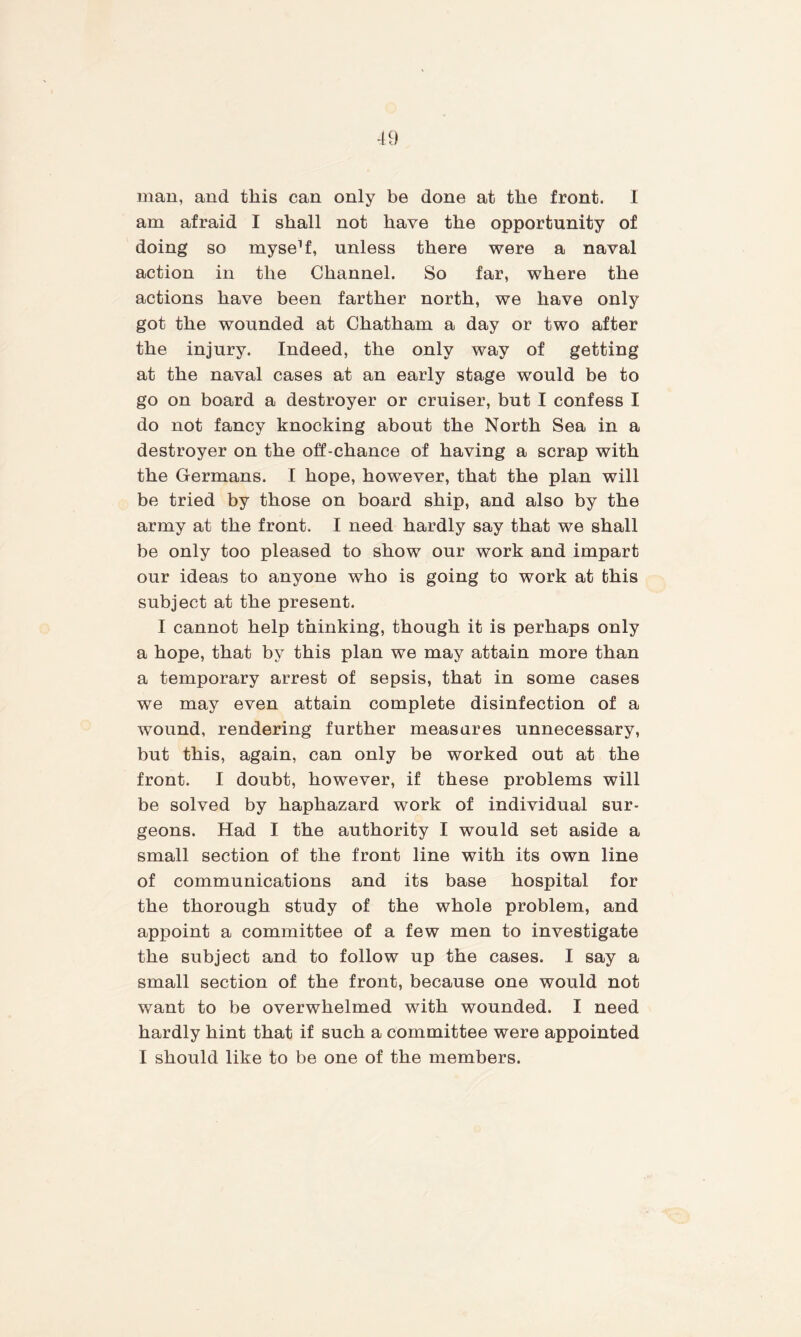 man, and this can only be done at the front. I am afraid I shall not have the opportunity of doing so myse’f, unless there were a naval action in the Channel. So far, where the actions have been farther north, we have only got the wounded at Chatham a day or two after the injury. Indeed, the only way of getting at the naval cases at an early stage would be to go on board a destroyer or cruiser, but I confess I do not fancy knocking about the North Sea in a destroyer on the off-chance of having a scrap with the Germans. I hope, however, that the plan will be tried by those on board ship, and also by the army at the front. I need hardly say that we shall be only too pleased to show our work and impart our ideas to anyone who is going to work at this subject at the present. I cannot help thinking, though it is perhaps only a hope, that by this plan we may attain more than a temporary arrest of sepsis, that in some cases we may even attain complete disinfection of a wound, rendering further measures unnecessary, but this, again, can only be worked out at the front. I doubt, however, if these problems will be solved by haphazard work of individual sur¬ geons. Had I the authority I would set aside a small section of the front line with its own line of communications and its base hospital for the thorough study of the whole problem, and appoint a committee of a few men to investigate the subject and to follow up the cases. I say a small section of the front, because one would not want to be overwhelmed with wounded. I need hardly hint that if such a committee were appointed I should like to be one of the members.