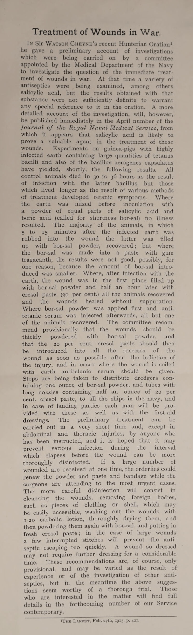 In Sir Watson Cheyne’s recent Hunterian Oration1 he gave a preliminary account of investigations which were being carried on by a committee appointed by the Medical Department of the Navy to investigate the question of the immediate treat¬ ment of wounds in war. At that time a variety of antiseptics were being examined, among others salicylic acid, but the results obtained with that substance were not sufficiently definite to warrant any special reference to it in the oration. A more detailed account of the investigation, will, however, be published immediately in the April number of the Journal of the Royal Naval Medical Service, from which it appears that salicylic acid is likely to prove a valuable agent in the treatment of these wounds. Experiments on guinea-pigs with highly infected earth containing large quantities of tetanus bacilli and also of the bacillus aerogenes capsulatus have yielded, shortly, the following results. All control animals died in 30 to 36 hours as the result of infection with the latter bacillus, but those which lived longer as the result of various methods of treatment developed tetanic symptoms. Where the earth was mixed before inoculation with a powder of equal parts of salicylic acid and boric acid (called for shortness bor-sal) no illness resulted. The majority of the animals, in which 5 to 15 minutes after the infected earth was rubbed into the wound the latter was filled up with bor-sal powder, recovered; but where the bor-sal was made into a paste with gum tragacanth, the results were not good, possibly, for one reason, because the amount of bor-sal intro¬ duced was smaller. Where, after infection with the earth, the wound was in the first place filled up with bor-sal powder and half an hour later with cresol paste (20 per cent.) all the animals recovered and the wounds healed without suppuration. Where bor-sal powder was applied first and anti- tetanic serum was injected afterwards, all but one of the animals recovered. The committee recom¬ mend provisionally that the wounds should be thickly powdered with bor-sal powder, and that the 20 per cent, cresol paste should then be introduced into all the recesses of the wound as soon as possible after the infliction of the injury, and in cases where the wound is soiled with earth antitetanic serum should be given. Steps are being taken to distribute dredgers con¬ taining one ounce of bor-sal powder, and tubes with long nozzles containing half an ounce of 20 per cent, cresol paste, to all the ships in the navy, and in case of landing parties each man will be pro¬ vided with these as well as with the first-aid dressings. The preliminary treatment can be carried out in a very short time and, except in abdominal and thoracic injuries, by anyone who has been instructed, and it is hoped that it may prevent serious infection during the interval which elapses before the wound can be more thoroughly disinfected. If a large number of wounded are received at one time, the orderlies could renew the powder and paste and bandage while the surgeons are attending to the most urgent cases. The more careful disinfection will consist in cleansing the wounds, removing foreign bodies, such as pieces of clothing or shell, which may be easily accessible, washing out the wounds with 1-20 carbolic lotion, thoroughly drying them, and then powdering them again with bor-sal, and putting in fresh cresol paste; in the case of large wounds a few interrupted stitches will prevent the anti¬ septic escaping too quickly. A wound so dressed may not require further dressing for a considerable time. These recommendations are, of course, only provisional, and may be varied as the result of experience or of the investigation of other anti¬ septics, but in the meantime the above sugges¬ tions seem worthy of a thorough trial. Those who are interested in the matter will find full details in the forthcoming number of our Service contemporary. !The Lancet, Feb. 27th, 1915, p. 421.