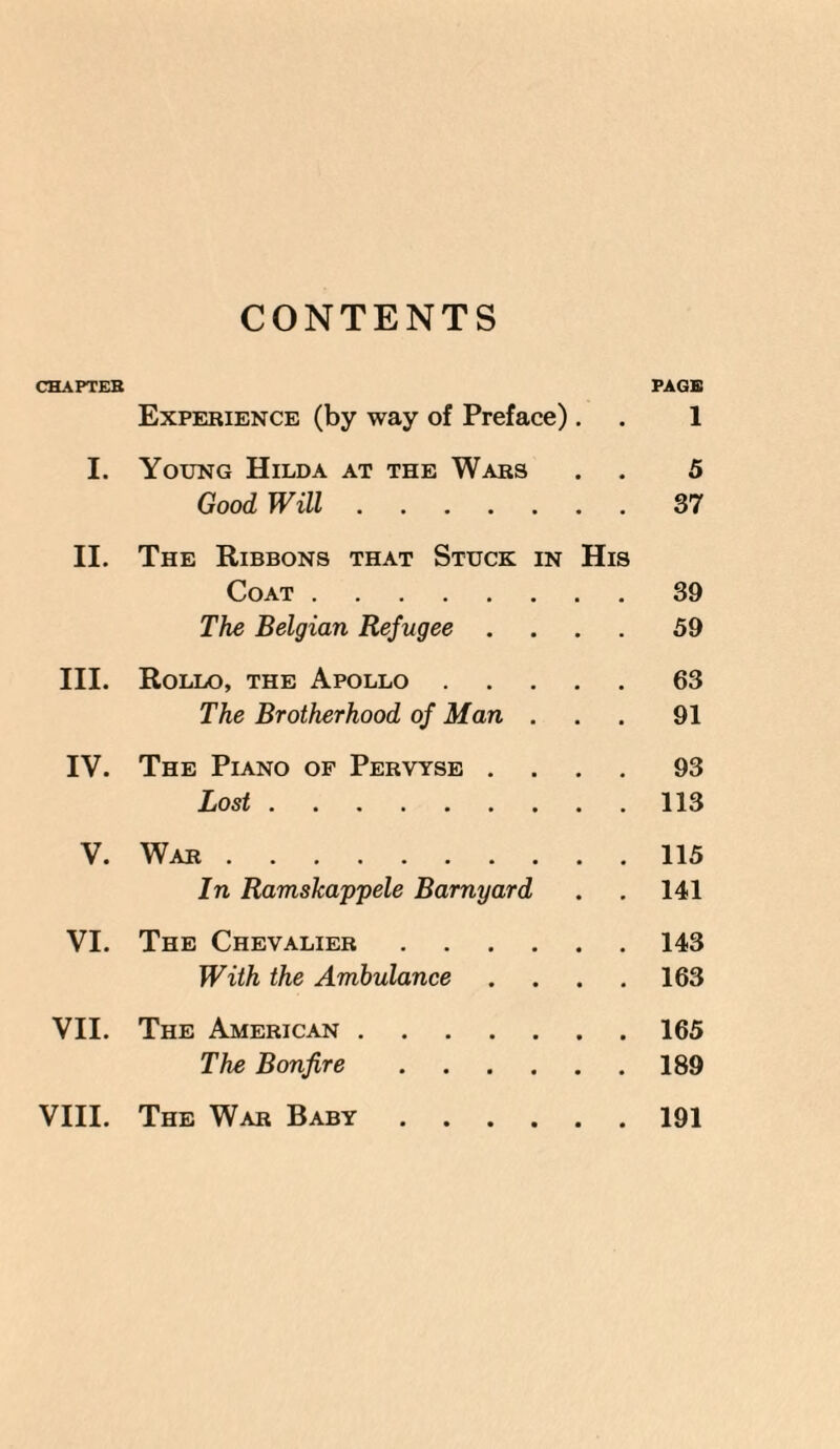 CONTENTS CHAPTER PAGE Experience (by way of Preface). . 1 I. Young Hilda at the Wars . . 5 Good Will.37 II. The Ribbons that Stuck in His Coat.39 The Belgian Refugee .... 59 III. Rollo, the Apollo.63 The Brotherhood of Man . . . 91 IV. The Piano of Pervtse .... 93 Lost.113 V. War.115 In Ramskappele Barnyard . . 141 VI. The Chevalier.143 With the Ambulance . . . . 163 VII. The American.165 The Bonfire.189