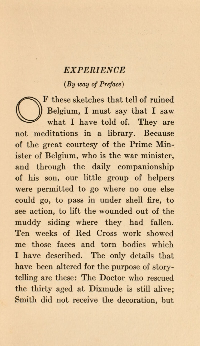 (By way of Preface) F these sketches that tell of ruined Belgium, I must say that I saw N^ what I have told of. They are not meditations in a library. Because of the great courtesy of the Prime Min¬ ister of Belgium, who is the war minister, and through the daily companionship of his son, our little group of helpers were permitted to go where no one else could go, to pass in under shell fire, to see action, to lift the wounded out of the muddy siding where they had fallen. Ten weeks of Red Cross work showed me those faces and torn bodies which I have described. The only details that have been altered for the purpose of story¬ telling are these: The Doctor who rescued the thirty aged at Dixmude is still alive; Smith did not receive the decoration, but