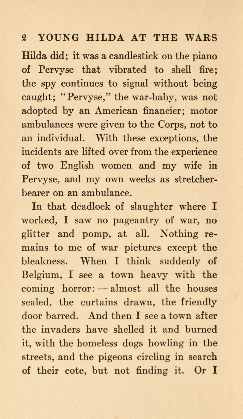 Hilda did; it was a candlestick on the piano of Pervyse that vibrated to shell fire; the spy continues to signal without being caught; “Pervyse,” the war-baby, was not adopted by an American financier; motor ambulances were given to the Corps, not to an individual. With these exceptions, the incidents are lifted over from the experience of two English women and my wife in Pervyse, and my own weeks as stretcher- bearer on an ambulance. In that deadlock of slaughter where I worked, I saw no pageantry of war, no glitter and pomp, at all. Nothing re¬ mains to me of war pictures except the bleakness. When I think suddenly of Belgium, I see a town heavy with the coming horror:—almost all the houses sealed, the curtains drawn, the friendly door barred. And then I see a town after the invaders have shelled it and burned it, with the homeless dogs howling in the streets, and the pigeons circling in search of their cote, but not finding it. Or I