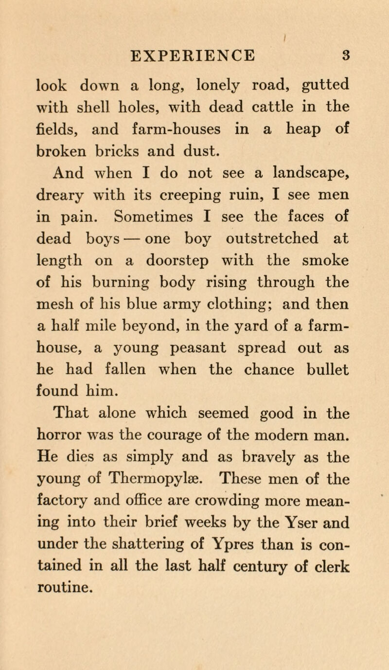 look down a long, lonely road, gutted with shell holes, with dead cattle in the fields, and farm-houses in a heap of broken bricks and dust. And when I do not see a landscape, dreary with its creeping ruin, I see men in pain. Sometimes I see the faces of dead boys — one boy outstretched at length on a doorstep with the smoke of his burning body rising through the mesh of his blue army clothing; and then a half mile beyond, in the yard of a farm¬ house, a young peasant spread out as he had fallen when the chance bullet found him. That alone which seemed good in the horror was the courage of the modern man. He dies as simply and as bravely as the young of Thermopylae. These men of the factory and office are crowding more mean¬ ing into their brief weeks by the Yser and under the shattering of Ypres than is con¬ tained in all the last half century of clerk routine.