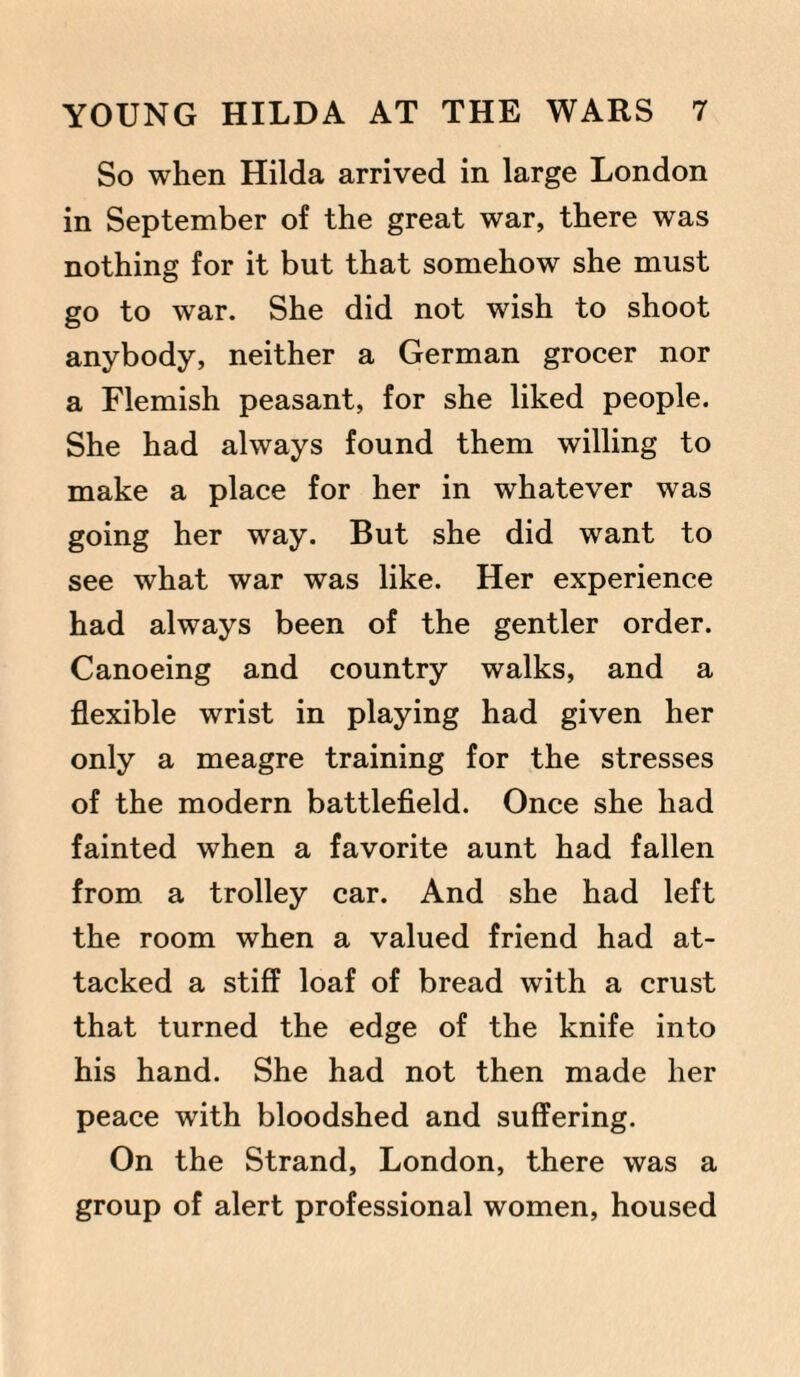 So when Hilda arrived in large London in September of the great war, there was nothing for it but that somehow she must go to war. She did not wish to shoot anybody, neither a German grocer nor a Flemish peasant, for she liked people. She had always found them willing to make a place for her in whatever was going her way. But she did want to see what war was like. Her experience had always been of the gentler order. Canoeing and country walks, and a flexible wrist in playing had given her only a meagre training for the stresses of the modern battlefield. Once she had fainted when a favorite aunt had fallen from a trolley car. And she had left the room when a valued friend had at¬ tacked a stiff loaf of bread with a crust that turned the edge of the knife into his hand. She had not then made her peace with bloodshed and suffering. On the Strand, London, there was a group of alert professional women, housed