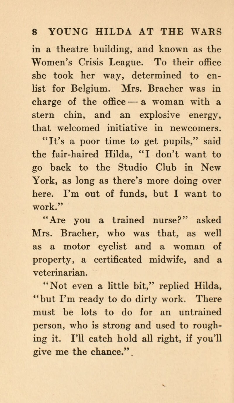 in a theatre building, and known as the Women’s Crisis League. To their office she took her way, determined to en¬ list for Belgium. Mrs. Bracher was in charge of the office — a woman with a stern chin, and an explosive energy, that welcomed initiative in newcomers. “It’s a poor time to get pupils,” said the fair-haired Hilda, “I don’t want to go back to the Studio Club in New York, as long as there’s more doing over here. I’m out of funds, but I want to work.” “Are you a trained nurse?” asked Mrs. Bracher, who was that, as well as a motor cyclist and a woman of property, a certificated midwife, and a veterinarian. “Not even a little bit,” replied Hilda, “but I’m ready to do dirty work. There must be lots to do for an untrained person, who is strong and used to rough¬ ing it. I’ll catch hold all right, if you’ll give me the chance.”.