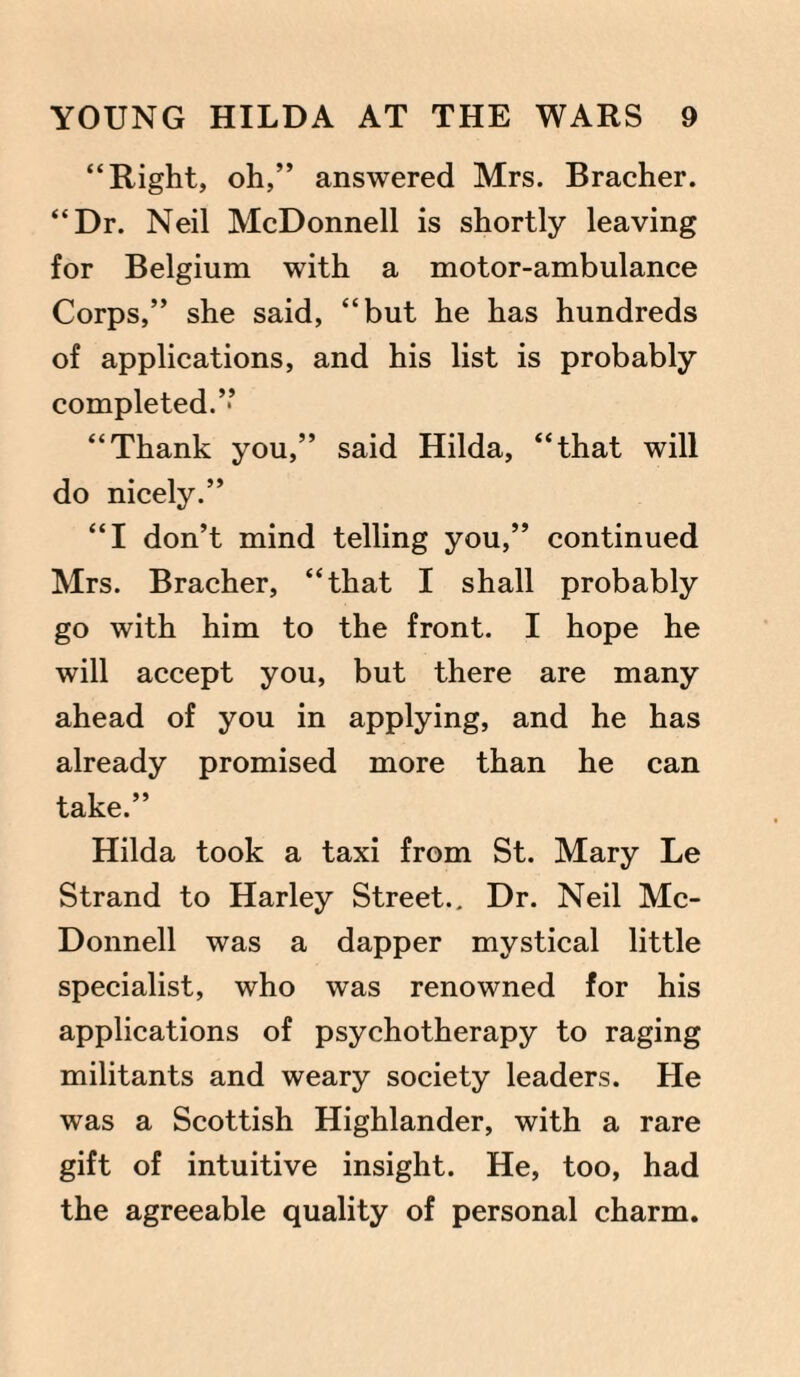 “Right, oh,” answered Mrs. Bracher. “Dr. Neil McDonnell is shortly leaving for Belgium with a motor-ambulance Corps,” she said, “but he has hundreds of applications, and his list is probably completed.” “Thank you,” said Hilda, “that will do nicely.” “I don’t mind telling you,” continued Mrs. Bracher, “that I shall probably go with him to the front. I hope he will accept you, but there are many ahead of you in applying, and he has already promised more than he can take.” Hilda took a taxi from St. Mary Le Strand to Harley Street.. Dr. Neil Mc¬ Donnell was a dapper mystical little specialist, who was renowned for his applications of psychotherapy to raging militants and weary society leaders. He was a Scottish Highlander, with a rare gift of intuitive insight. He, too, had the agreeable quality of personal charm.