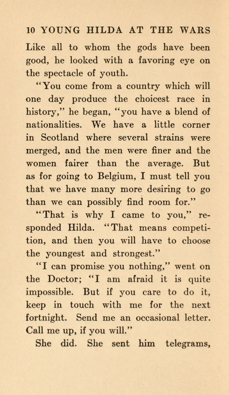 Like all to whom the gods have been good, he looked with a favoring eye on the spectacle of youth. “You come from a country which will one day produce the choicest race in history,” he began, “you have a blend of nationalities. We have a little corner in Scotland where several strains were merged, and the men were finer and the women fairer than the average. But as for going to Belgium, I must tell you that we have many more desiring to go than we can possibly find room for.” “That is why I came to you,” re¬ sponded Hilda. “That means competi¬ tion, and then you will have to choose the youngest and strongest.” “I can promise you nothing,” went on the Doctor; “I am afraid it is quite impossible. But if you care to do it, keep in touch with me for the next fortnight. Send me an occasional letter. Call me up, if you will.” She did. She sent him telegrams,