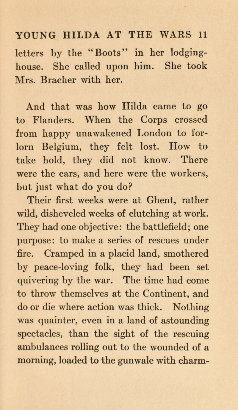 letters by the “Boots” in her lodging- house. She called upon him. She took Mrs. Bracher with her. And that was how Hilda came to go to Flanders. When the Corps crossed from happy unawakened London to for¬ lorn Belgium, they felt lost. How to take hold, they did not know. There were the cars, and here were the workers, but just what do you do? Their first weeks were at Ghent, rather wild, disheveled weeks of clutching at work. They had one objective: the battlefield; one purpose: to make a series of rescues under fire. Cramped in a placid land, smothered by peace-loving folk, they had been set quivering by the war. The time had come to throw themselves at the Continent, and do or die where action was thick. Nothing was quainter, even in a land of astounding spectacles, than the sight of the rescuing ambulances rolling out to the wounded of a morning, loaded to the gunwale with charm-