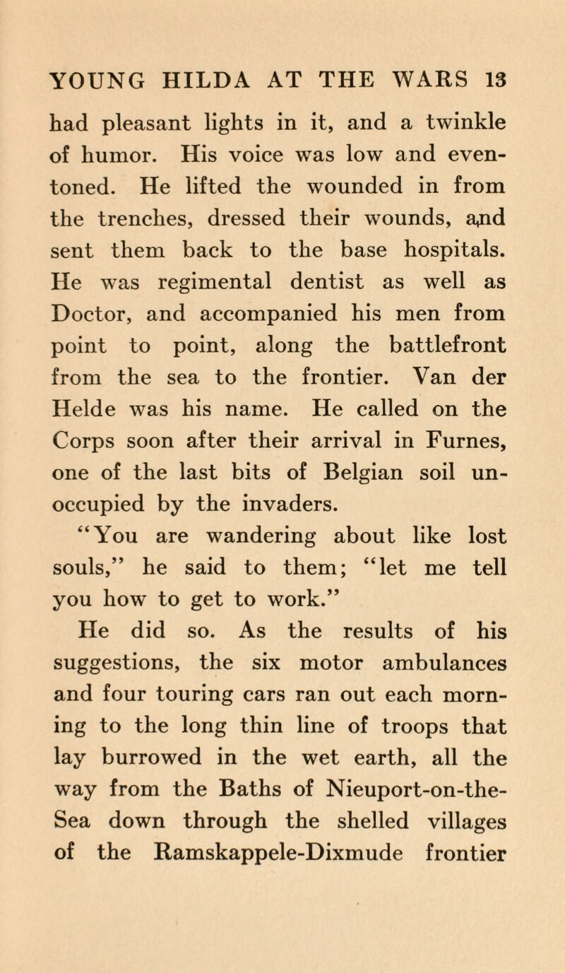 had pleasant lights in it, and a twinkle of humor. His voice was low and even- toned. He lifted the wounded in from the trenches, dressed their wounds, ajid sent them back to the base hospitals. He was regimental dentist as well as Doctor, and accompanied his men from point to point, along the battlefront from the sea to the frontier. Van der Helde was his name. He called on the Corps soon after their arrival in Furnes, one of the last bits of Belgian soil un¬ occupied by the invaders. “You are wandering about like lost souls,” he said to them; “let me tell you how to get to work.” He did so. As the results of his suggestions, the six motor ambulances and four touring cars ran out each morn¬ ing to the long thin line of troops that lay burrowed in the wet earth, all the way from the Baths of Nieuport-on-the- Sea down through the shelled villages of the Ramskappele-Dixmude frontier