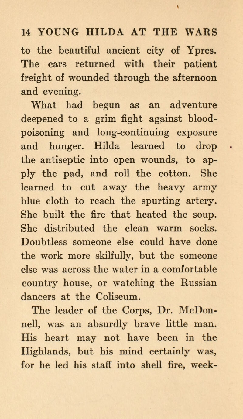 to the beautiful ancient city of Ypres. The cars returned with their patient freight of wounded through the afternoon and evening. What had begun as an adventure deepened to a grim fight against blood- poisoning and long-continuing exposure and hunger. Hilda learned to drop the antiseptic into open wounds, to ap¬ ply the pad, and roll the cotton. She learned to cut away the heavy army blue cloth to reach the spurting artery. She built the fire that heated the soup. She distributed the clean warm socks. Doubtless someone else could have done the work more skilfully, but the someone else was across the water in a comfortable country house, or watching the Russian dancers at the Coliseum. The leader of the Corps, Dr. McDon¬ nell, was an absurdly brave little man. His heart may not have been in the Highlands, but his mind certainly was, for he led his staff into shell fire, week-