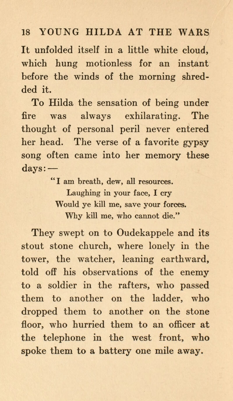 It unfolded itself in a little white cloud, which hung motionless for an instant before the winds of the morning shred¬ ded it. To Hilda the sensation of being under fire was always exhilarating. The thought of personal peril never entered her head. The verse of a favorite gypsy song often came into her memory these days:— “I am breath, dew, all resources. Laughing in your face, I cry Would ye kill me, save your forces. Why kill me, who cannot die.” They swept on to Oudekappele and its stout stone church, where lonely in the tower, the watcher, leaning earthward, told off his observations of the enemy to a soldier in the rafters, who passed them to another on the ladder, who dropped them to another on the stone floor, who hurried them to an officer at the telephone in the west front, who spoke them to a battery one mile away.