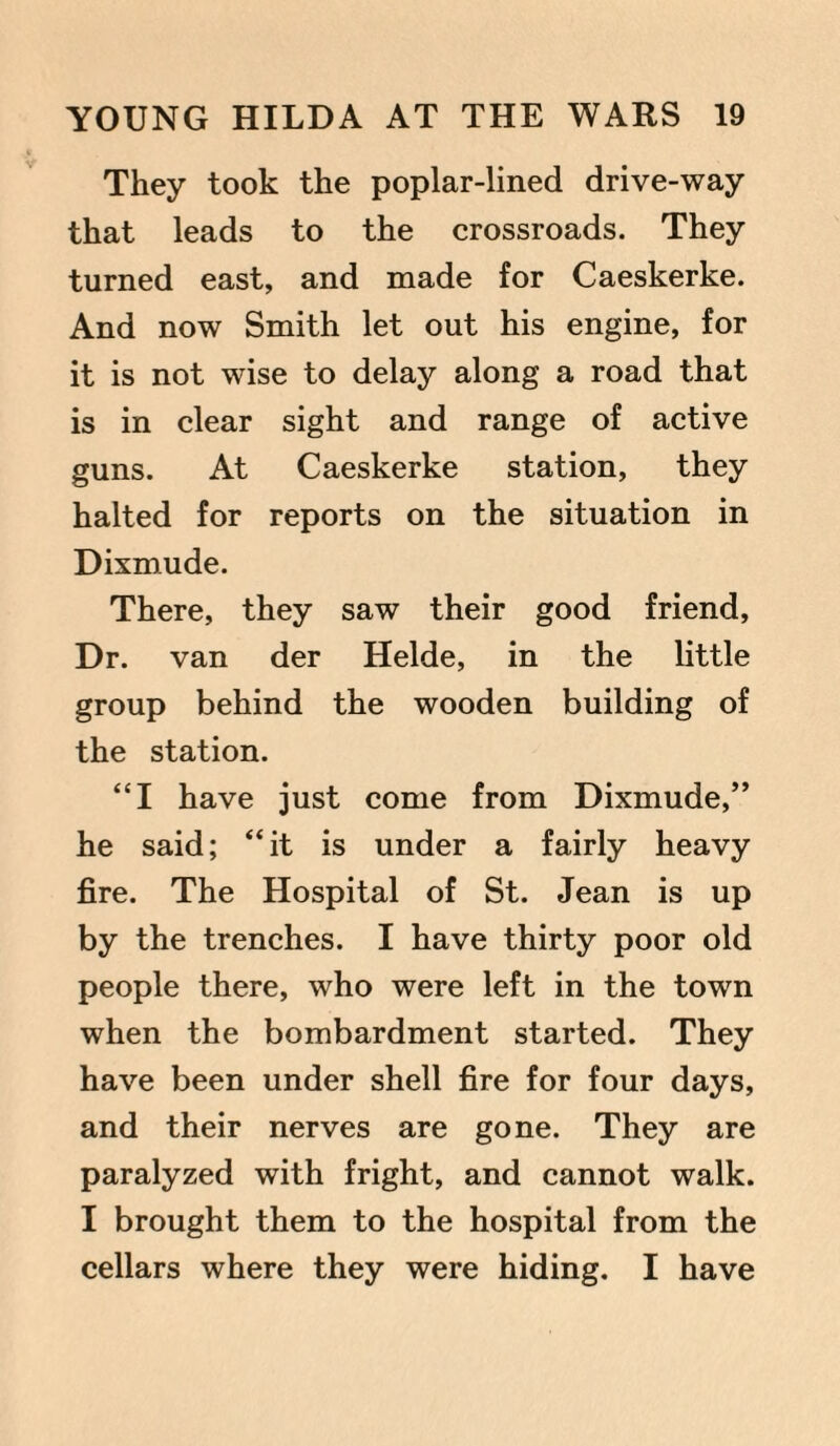 They took the poplar-lined drive-way that leads to the crossroads. They turned east, and made for Caeskerke. And now Smith let out his engine, for it is not wise to delay along a road that is in clear sight and range of active guns. At Caeskerke station, they halted for reports on the situation in Dixmude. There, they saw their good friend, Dr. van der Helde, in the little group behind the wooden building of the station. “I have just come from Dixmude,” he said; “it is under a fairly heavy fire. The Hospital of St. Jean is up by the trenches. I have thirty poor old people there, who were left in the town when the bombardment started. They have been under shell fire for four days, and their nerves are gone. They are paralyzed with fright, and cannot walk. I brought them to the hospital from the cellars where they were hiding. I have