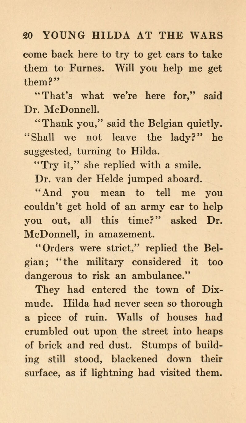 come back here to try to get cars to take them to Furnes. Will you help me get them?” “That’s what we’re here for,” said Dr. McDonnell. “Thank you,” said the Belgian quietly. “Shall we not leave the lady?” he suggested, turning to Hilda. “Try it,” she replied with a smile. Dr. van der Helde jumped aboard. “And you mean to tell me you couldn’t get hold of an army car to help you out, all this time?” asked Dr. McDonnell, in amazement. “Orders were strict,” replied the Bel¬ gian; “the military considered it too dangerous to risk an ambulance.” They had entered the town of Dix- mude. Hilda had never seen so thorough a piece of ruin. Walls of houses had crumbled out upon the street into heaps of brick and red dust. Stumps of build¬ ing still stood, blackened down their surface, as if lightning had visited them.