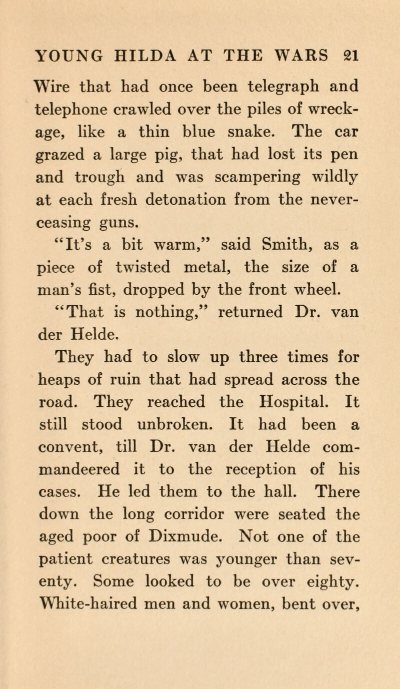 Wire that had once been telegraph and telephone crawled over the piles of wreck¬ age, like a thin blue snake. The car grazed a large pig, that had lost its pen and trough and was scampering wildly at each fresh detonation from the never- ceasing guns. “It’s a bit warm,” said Smith, as a piece of twisted metal, the size of a man’s fist, dropped by the front wheel. “That is nothing,” returned Dr. van der Helde. They had to slow up three times for heaps of ruin that had spread across the road. They reached the Hospital. It still stood unbroken. It had been a convent, till Dr. van der Helde com¬ mandeered it to the reception of his cases. He led them to the hall. There down the long corridor were seated the aged poor of Dixmude. Not one of the patient creatures was younger than sev¬ enty. Some looked to be over eighty. White-haired men and women, bent over.
