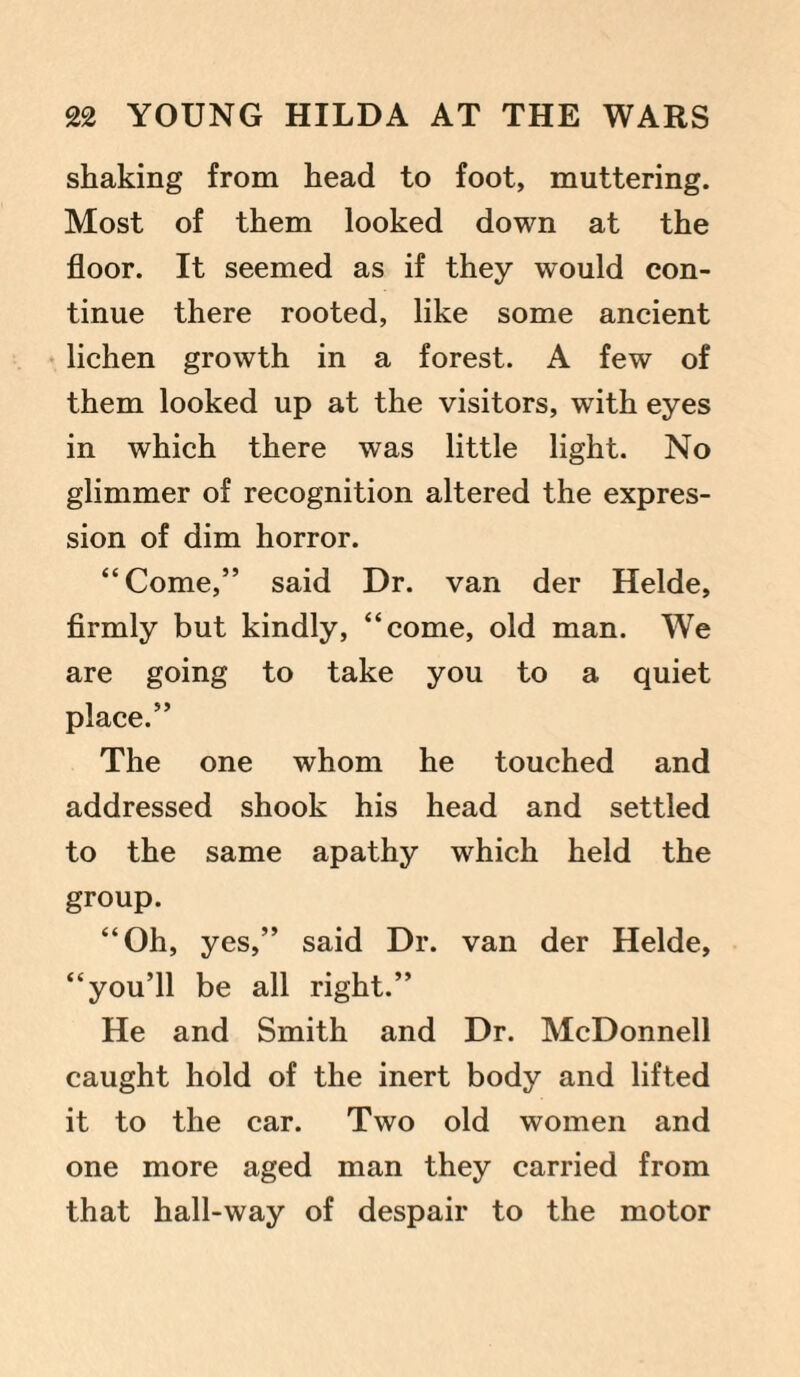 shaking from head to foot, muttering. Most of them looked down at the floor. It seemed as if they would con¬ tinue there rooted, like some ancient lichen growth in a forest. A few of them looked up at the visitors, with eyes in which there was little light. No glimmer of recognition altered the expres¬ sion of dim horror. “Come,” said Dr. van der Helde, firmly but kindly, “come, old man. We are going to take you to a quiet place.” The one whom he touched and addressed shook his head and settled to the same apathy which held the group. “Oh, yes,” said Dr. van der Helde, “you’ll be all right.” He and Smith and Dr. McDonnell caught hold of the inert body and lifted it to the car. Two old women and one more aged man they carried from that hall-way of despair to the motor