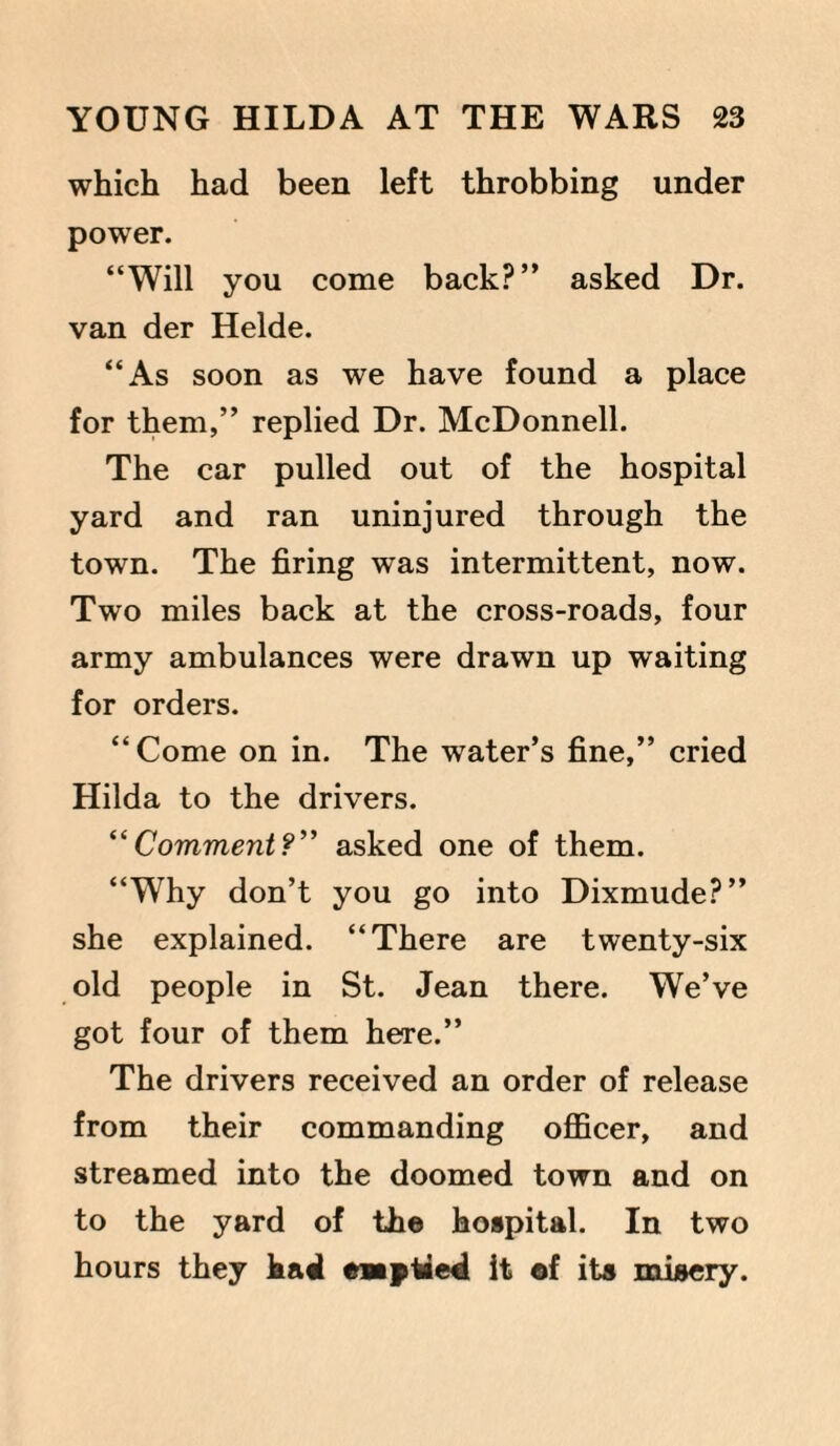 which had been left throbbing under power. “Will you come back?” asked Dr. van der Helde. “As soon as we have found a place for them,” replied Dr. McDonnell. The car pulled out of the hospital yard and ran uninjured through the town. The firing was intermittent, now. Two miles back at the cross-roads, four army ambulances were drawn up waiting for orders. “Come on in. The water’s fine,” cried Hilda to the drivers. “Comment?” asked one of them. “Why don’t you go into Dixmude?” she explained. “There are twenty-six old people in St. Jean there. We’ve got four of them here.” The drivers received an order of release from their commanding officer, and streamed into the doomed town and on to the yard of the hospital. In two hours they hast emptied it of its misery.