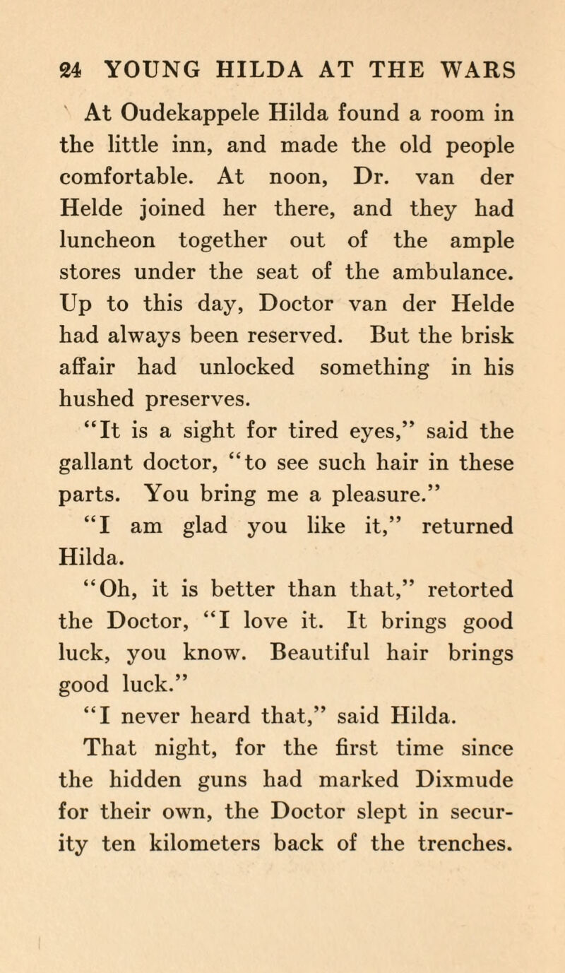 At Oudekappele Hilda found a room in the little inn, and made the old people comfortable. At noon, Dr. van der Helde joined her there, and they had luncheon together out of the ample stores under the seat of the ambulance. Up to this day, Doctor van der Helde had always been reserved. But the brisk affair had unlocked something in his hushed preserves. “It is a sight for tired eyes,” said the gallant doctor, “to see such hair in these parts. You bring me a pleasure.” “I am glad you like it,” returned Hilda. “Oh, it is better than that,” retorted the Doctor, “I love it. It brings good luck, you know. Beautiful hair brings good luck.” “I never heard that,” said Hilda. That night, for the first time since the hidden guns had marked Dixmude for their own, the Doctor slept in secur¬ ity ten kilometers back of the trenches.