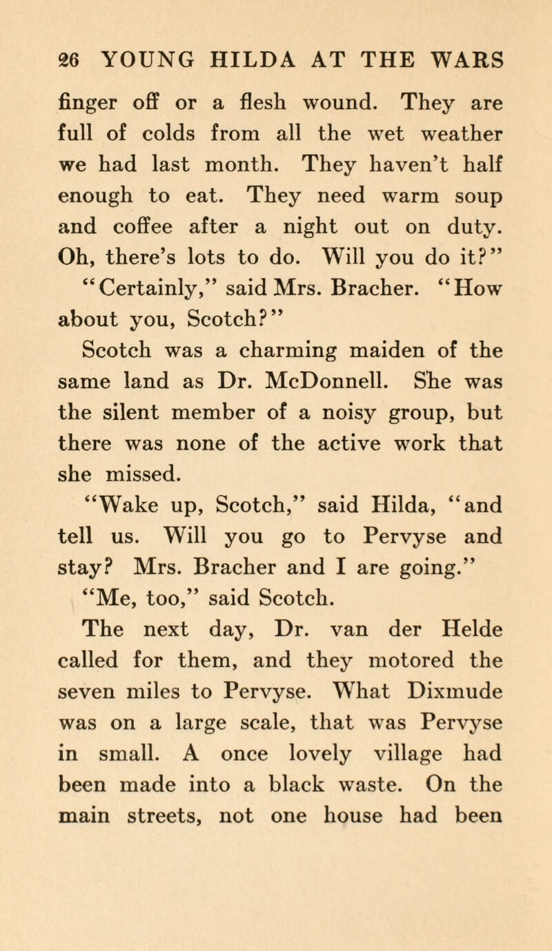 finger off or a flesh wound. They are full of colds from all the wet weather we had last month. They haven’t half enough to eat. They need warm soup and coffee after a night out on duty. Oh, there’s lots to do. Will you do it?” “Certainly,” said Mrs. Bracher. “How about you, Scotch?” Scotch was a charming maiden of the same land as Dr. McDonnell. She was the silent member of a noisy group, but there was none of the active work that she missed. “Wake up, Scotch,” said Hilda, “and tell us. Will you go to Pervyse and stay? Mrs. Bracher and I are going.” “Me, too,” said Scotch. The next day, Dr. van der Helde called for them, and they motored the seven miles to Pervyse. W’hat Dixmude was on a large scale, that was Pervyse in small. A once lovely village had been made into a black waste. On the main streets, not one house had been