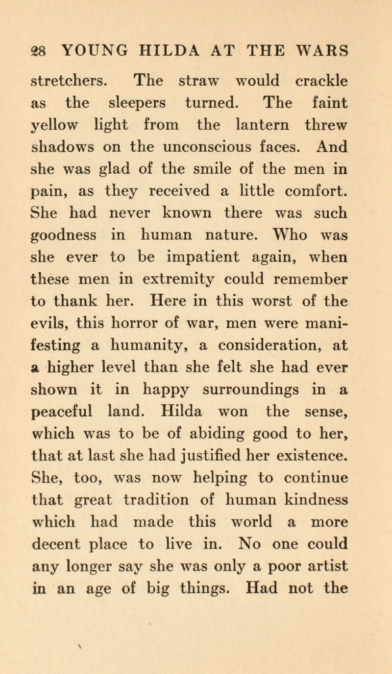 stretchers. The straw would crackle as the sleepers turned. The faint yellow light from the lantern threw shadows on the unconscious faces. And she was glad of the smile of the men in pain, as they received a little comfort. She had never known there was such goodness in human nature. Who was she ever to be impatient again, when these men in extremity could remember to thank her. Here in this worst of the evils, this horror of war, men were mani¬ festing a humanity, a consideration, at a higher level than she felt she had ever shown it in happy surroundings in a peaceful land. Hilda won the sense, which was to be of abiding good to her, that at last she had justified her existence. She, too, was now helping to continue that great tradition of human kindness which had made this world a more decent place to live in. No one could any longer say she was only a poor artist in an age of big things. Had not the