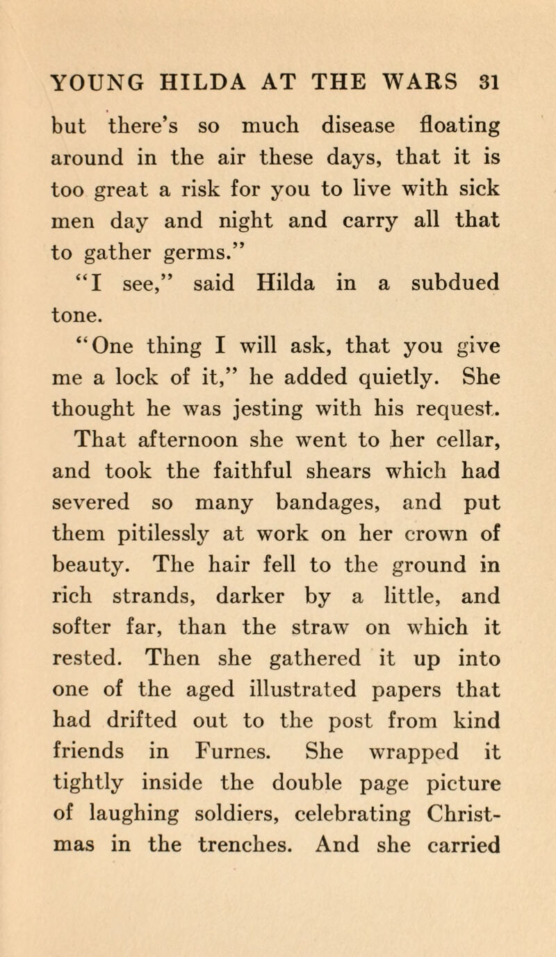 but there’s so much disease floating around in the air these days, that it is too great a risk for you to live with sick men day and night and carry all that to gather germs.” “I see,” said Hilda in a subdued tone. “One thing I will ask, that you give me a lock of it,” he added quietly. She thought he was jesting with his request. That afternoon she went to her cellar, and took the faithful shears which had severed so many bandages, and put them pitilessly at work on her crown of beauty. The hair fell to the ground in rich strands, darker by a little, and softer far, than the straw on which it rested. Then she gathered it up into one of the aged illustrated papers that had drifted out to the post from kind friends in Furnes. She wrapped it tightly inside the double page picture of laughing soldiers, celebrating Christ¬ mas in the trenches. And she carried