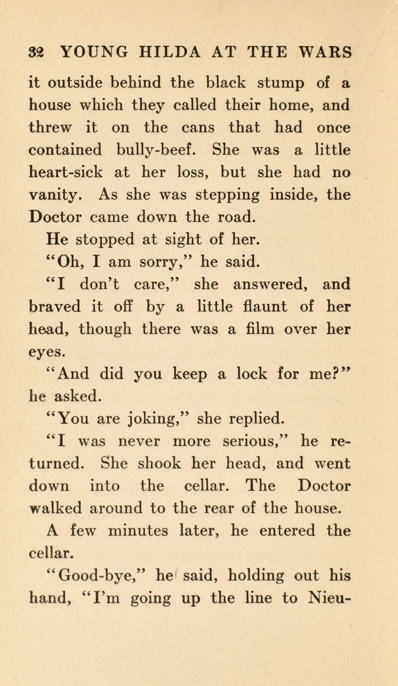 it outside behind the black stump of a house which they called their home, and threw it on the cans that had once contained bully-beef. She was a little heart-sick at her loss, but she had no vanity. As she was stepping inside, the Doctor came down the road. He stopped at sight of her. “Oh, I am sorry,” he said. “I don’t care,” she answered, and braved it off by a little flaunt of her head, though there was a film over her eyes. “And did you keep a lock for me?” he asked. “You are joking,” she replied. “I was never more serious,” he re¬ turned. She shook her head, and went down into the cellar. The Doctor walked around to the rear of the house. A few minutes later, he entered the cellar. “Good-bye,” he said, holding out his hand, “I’m going up the line to Nieu-