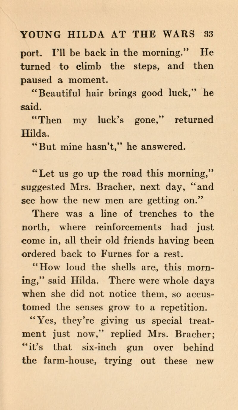 port. I’ll be back in the morning.” He turned to climb the steps, and then paused a moment. “Beautiful hair brings good luck,” he said. “Then my luck’s gone,” returned Hilda. “But mine hasn’t,” he answered. “Let us go up the road this morning,” suggested Mrs. Bracher, next day, “and see how the new men are getting on.” There was a line of trenches to the north, where reinforcements had just come in, all their old friends having been ordered back to Furnes for a rest. “How loud the shells are, this morn¬ ing,” said Hilda. There were whole days when she did not notice them, so accus¬ tomed the senses grow to a repetition. “Yes, they’re giving us special treat¬ ment just now,” replied Mrs. Bracher; “it’s that six-inch gun over behind the farm-house, trying out these new