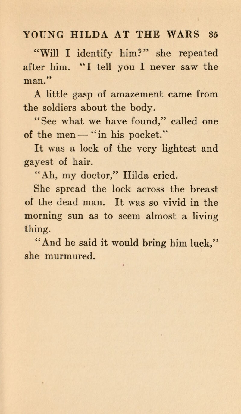“Will I identify him?” she repeated after him. “I tell you I never saw the man.” A little gasp of amazement came from the soldiers about the body. “See what we have found,” called one of the men—“in his pocket.” It was a lock of the very lightest and gayest of hair. “Ah, my doctor,” Hilda cried. She spread the lock across the breast of the dead man. It was so vivid in the morning sun as to seem almost a living thing. “And he said it would bring him luck,” she murmured.