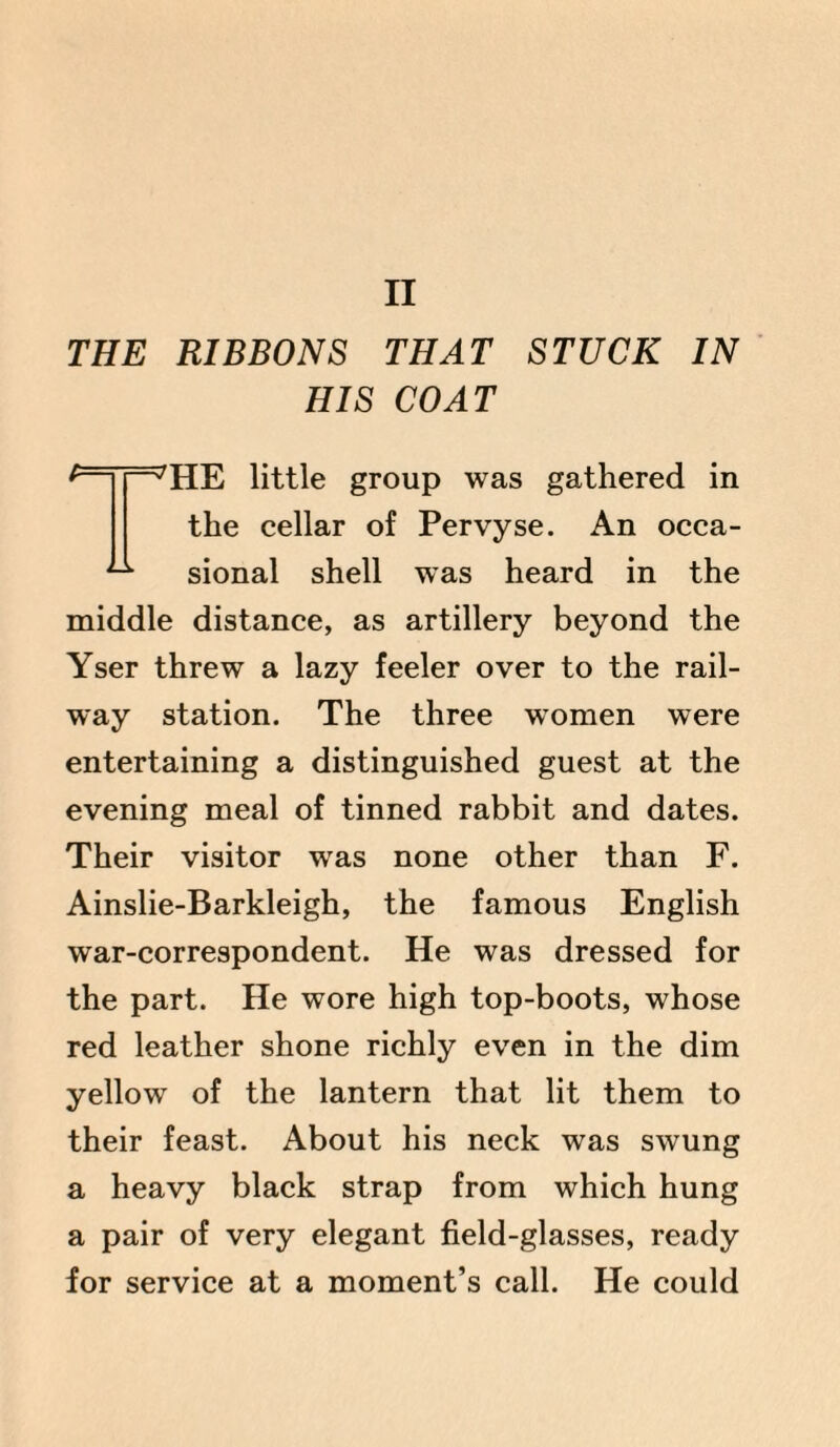 THE RIBBONS THAT STUCK IN HIS COAT *——TIE little group was gathered in the cellar of Pervyse. An occa- ^ sional shell was heard in the middle distance, as artillery beyond the Yser threw a lazy feeler over to the rail¬ way station. The three women were entertaining a distinguished guest at the evening meal of tinned rabbit and dates. Their visitor was none other than F. Ainslie-Barkleigh, the famous English war-correspondent. He was dressed for the part. He wore high top-boots, whose red leather shone richly even in the dim yellow of the lantern that lit them to their feast. About his neck was swung a heavy black strap from which hung a pair of very elegant field-glasses, ready for service at a moment’s call. He could