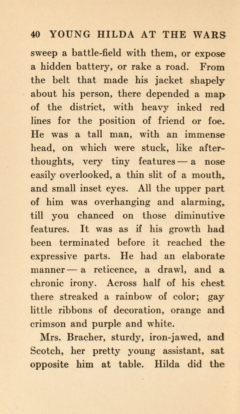 sweep a battle-field with them, or expose a hidden battery, or rake a road. From the belt that made his jacket shapely about his person, there depended a map of the district, with heavy inked red lines for the position of friend or foe. He was a tall man, with an immense head, on which were stuck, like after¬ thoughts, very tiny features — a nose easily overlooked, a thin slit of a mouth, and small inset eyes. All the upper part of him was overhanging and alarming, till you chanced on those diminutive features. It was as if his growth had been terminated before it reached the expressive parts. He had an elaborate manner — a reticence, a drawl, and a chronic irony. Across half of his chest there streaked a rainbow of color; gay little ribbons of decoration, orange and crimson and purple and white. Mrs. Bracher, sturdy, iron-jawed, and Scotch, her pretty young assistant, sat opposite him at table. Hilda did the