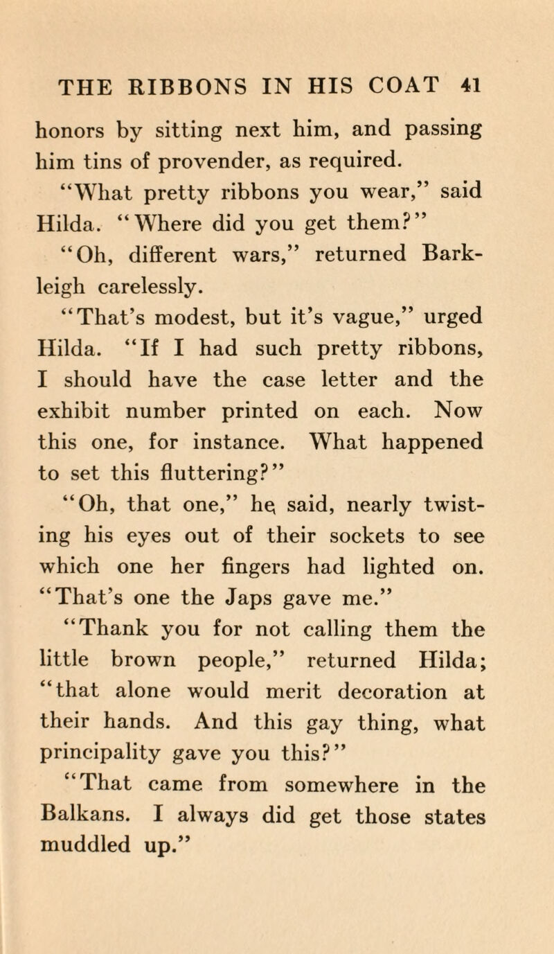 honors by sitting next him, and passing him tins of provender, as required. “What pretty ribbons you wear,” said Hilda. “Where did you get them?” “Oh, different wars,” returned Bark- leigh carelessly. “That’s modest, but it’s vague,” urged Hilda. “If I had such pretty ribbons, I should have the case letter and the exhibit number printed on each. Now this one, for instance. What happened to set this fluttering?” “Oh, that one,” hq said, nearly twist¬ ing his eyes out of their sockets to see which one her fingers had lighted on. “That’s one the Japs gave me.” “Thank you for not calling them the little brown people,” returned Hilda; “that alone would merit decoration at their hands. And this gay thing, what principality gave you this?” “That came from somewhere in the Balkans. I always did get those states muddled up.”