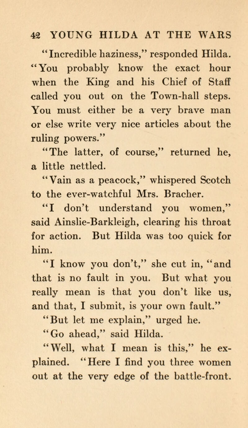 “Incredible haziness,” responded Hilda. “You probably know the exact hour when the King and his Chief of Staff called you out on the Town-hall steps. You must either be a very brave man or else write very nice articles about the ruling powers.” “The latter, of course,” returned he, a little nettled. “Vain as a peacock,” whispered Scotch to the ever-watchful Mrs. Bracher. “I don’t understand you women,” said Ainslie-Barkleigh, clearing his throat for action. But Hilda was too quick for him. “I know you don’t,” she cut in, “and that is no fault in you. But what you really mean is that you don’t like us, and that, I submit, is your own fault.” “But let me explain,” urged he. “Go ahead,” said Hilda. “Well, what I mean is this,” he ex¬ plained. “Here I find you three women out at the very edge of the battle-front.