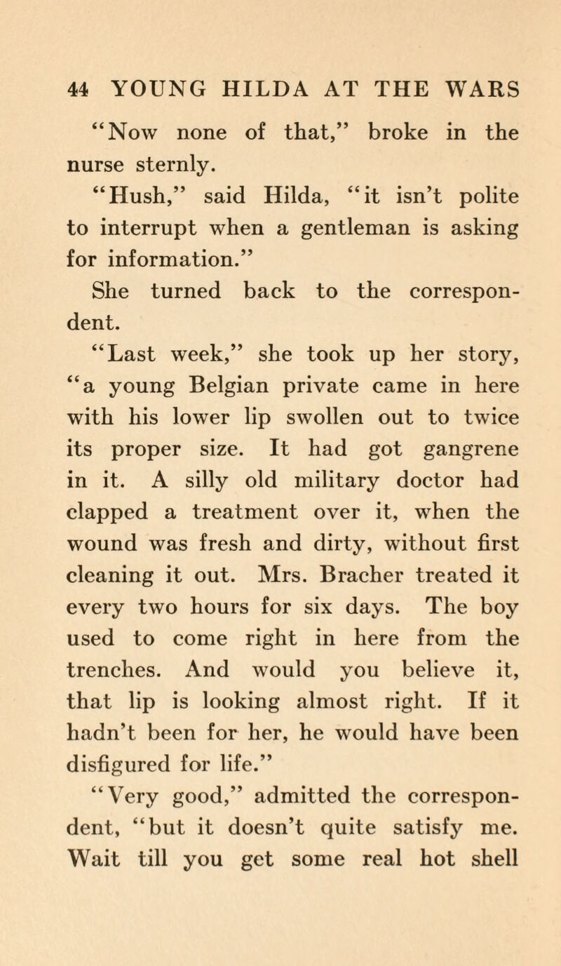“Now none of that,” broke in the nurse sternly. “Hush,” said Hilda, “it isn’t polite to interrupt when a gentleman is asking for information.” She turned back to the correspon¬ dent. “Last week,” she took up her story, “a young Belgian private came in here with his lower lip swollen out to twice its proper size. It had got gangrene in it. A silly old military doctor had clapped a treatment over it, when the wound was fresh and dirty, without first cleaning it out. Mrs. Bracher treated it every two hours for six days. The boy used to come right in here from the trenches. And would you believe it, that lip is looking almost right. If it hadn’t been for her, he would have been disfigured for life.” “Very good,” admitted the correspon¬ dent, “but it doesn’t quite satisfy me. Wait till you get some real hot shell